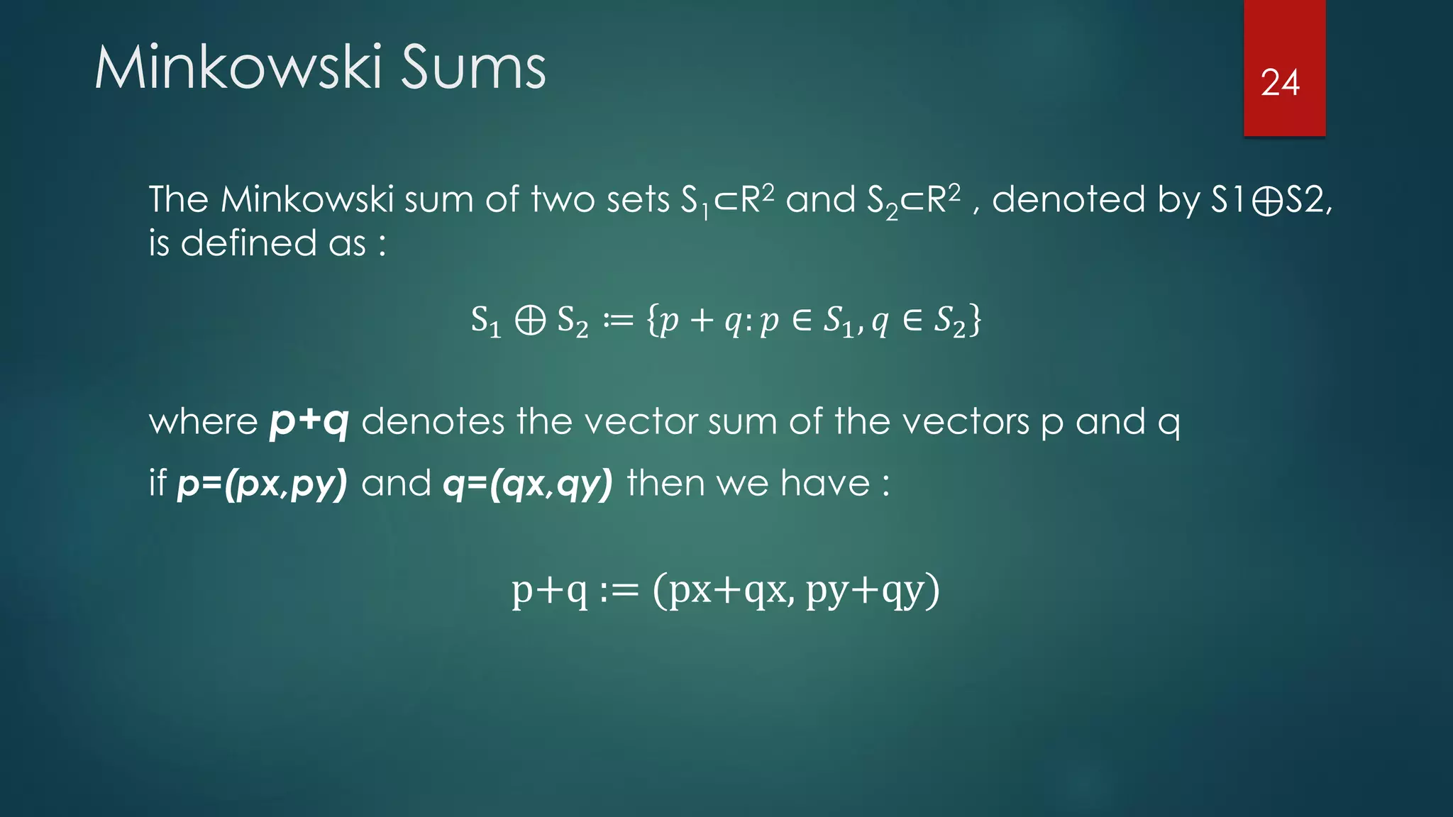 The Minkowski sum of two sets S1⊂R2 and S2⊂R2 , denoted by S1⊕S2,
is defined as :
S1 ⊕ S2 ≔ 𝑝 + 𝑞: 𝑝 ∈ 𝑆1, 𝑞 ∈ 𝑆2
Minkowski Sums
where p+q denotes the vector sum of the vectors p and q
if p=(px,py) and q=(qx,qy) then we have :
p+q := (px+qx, py+qy)
24
 