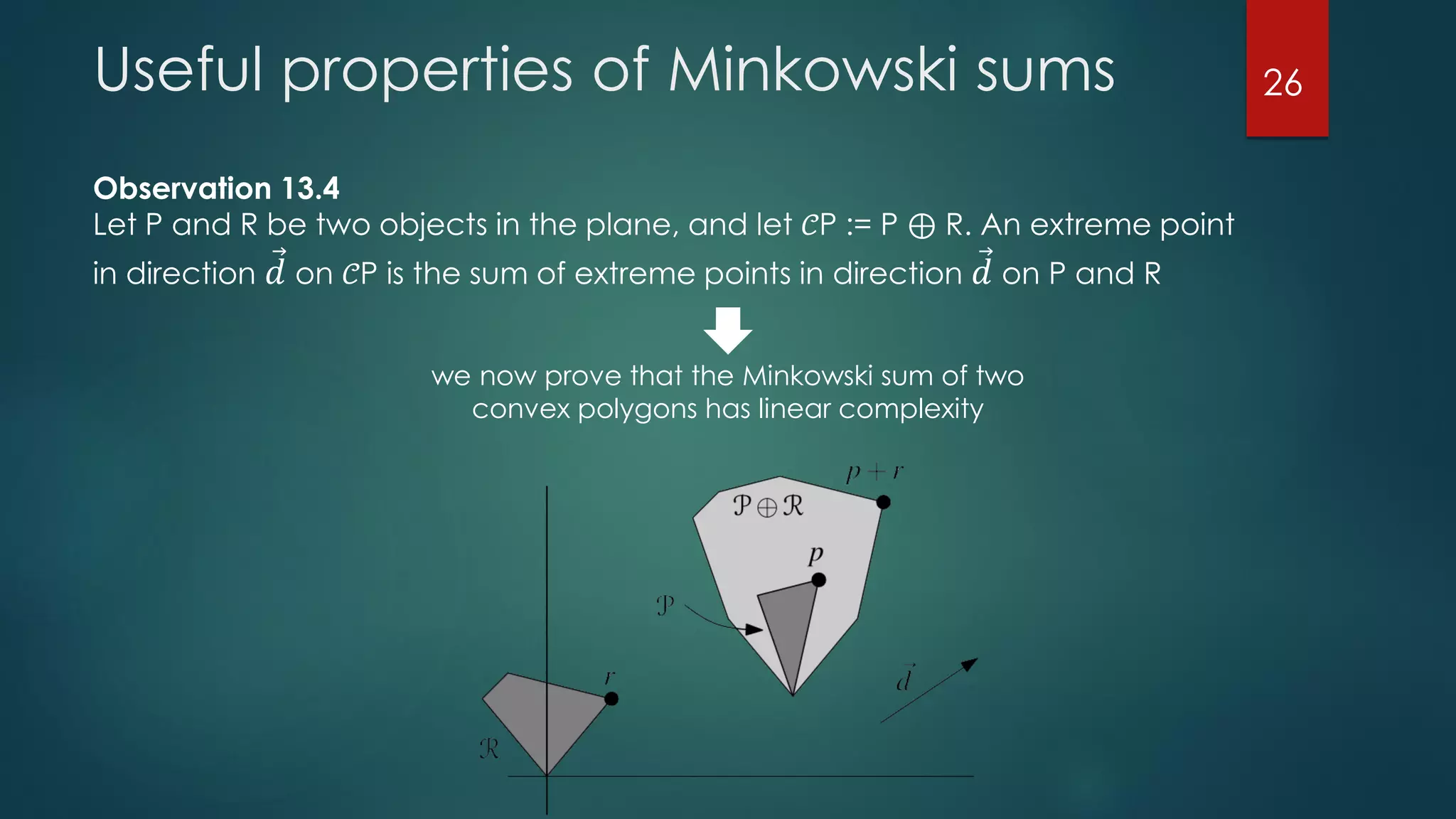Useful properties of Minkowski sums
Observation 13.4
Let P and R be two objects in the plane, and let 𝒞P := P ⊕ R. An extreme point
in direction Ԧ𝑑 on 𝒞P is the sum of extreme points in direction Ԧ𝑑 on P and R
we now prove that the Minkowski sum of two
convex polygons has linear complexity
26
 