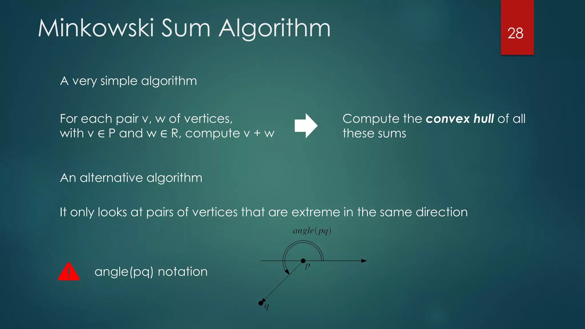 Minkowski Sum Algorithm
A very simple algorithm
For each pair v, w of vertices,
with v ∈ P and w ∈ R, compute v + w
Compute the convex hull of all
these sums
An alternative algorithm
It only looks at pairs of vertices that are extreme in the same direction
angle(pq) notation
28
 