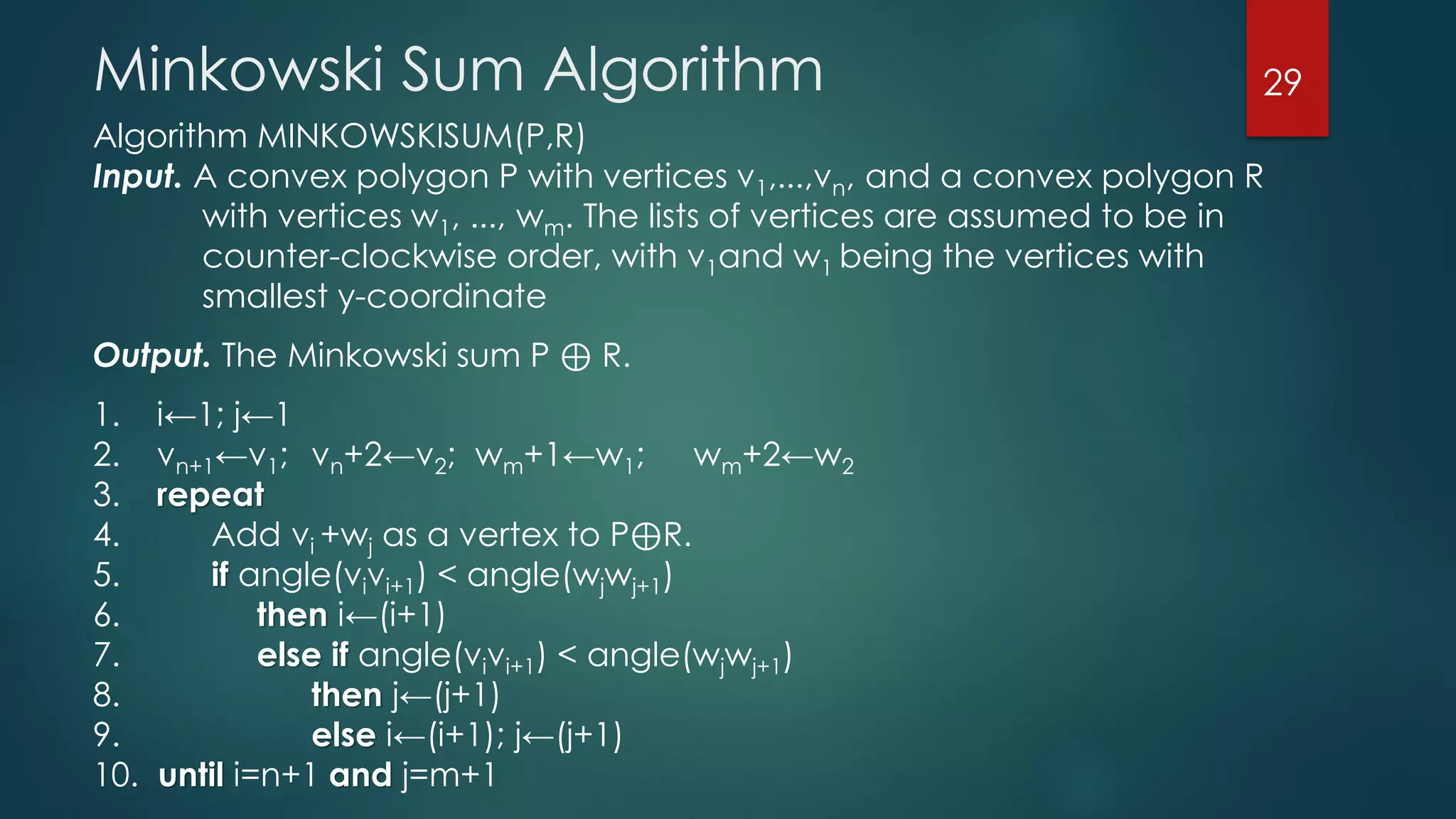 Algorithm MINKOWSKISUM(P,R)
Input. A convex polygon P with vertices v1,...,vn, and a convex polygon R
with vertices w1, ..., wm. The lists of vertices are assumed to be in
counter-clockwise order, with v1and w1 being the vertices with
smallest y-coordinate
Output. The Minkowski sum P ⊕ R.
1. i←1; j←1
2. vn+1←v1; vn+2←v2; wm+1←w1; wm+2←w2
3. repeat
4. Add vi +wj as a vertex to P⊕R.
5. if angle(vivi+1) < angle(wjwj+1)
6. then i←(i+1)
7. else if angle(vivi+1) < angle(wjwj+1)
8. then j←(j+1)
9. else i←(i+1); j←(j+1)
10. until i=n+1 and j=m+1
Minkowski Sum Algorithm 29
 