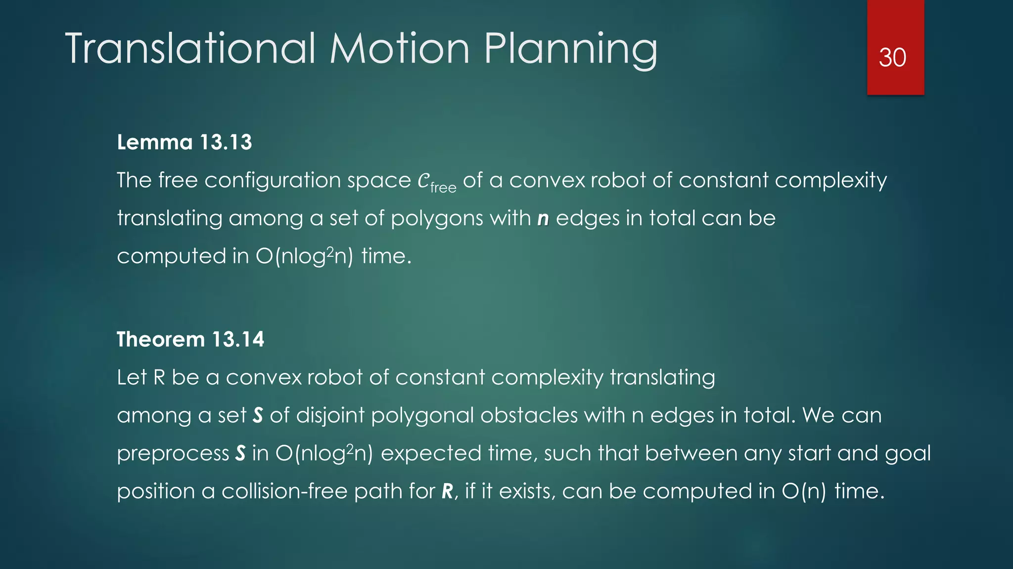 Translational Motion Planning
Lemma 13.13
The free configuration space 𝒞free of a convex robot of constant complexity
translating among a set of polygons with n edges in total can be
computed in O(nlog2n) time.
Theorem 13.14
Let R be a convex robot of constant complexity translating
among a set S of disjoint polygonal obstacles with n edges in total. We can
preprocess S in O(nlog2n) expected time, such that between any start and goal
position a collision-free path for R, if it exists, can be computed in O(n) time.
30
 