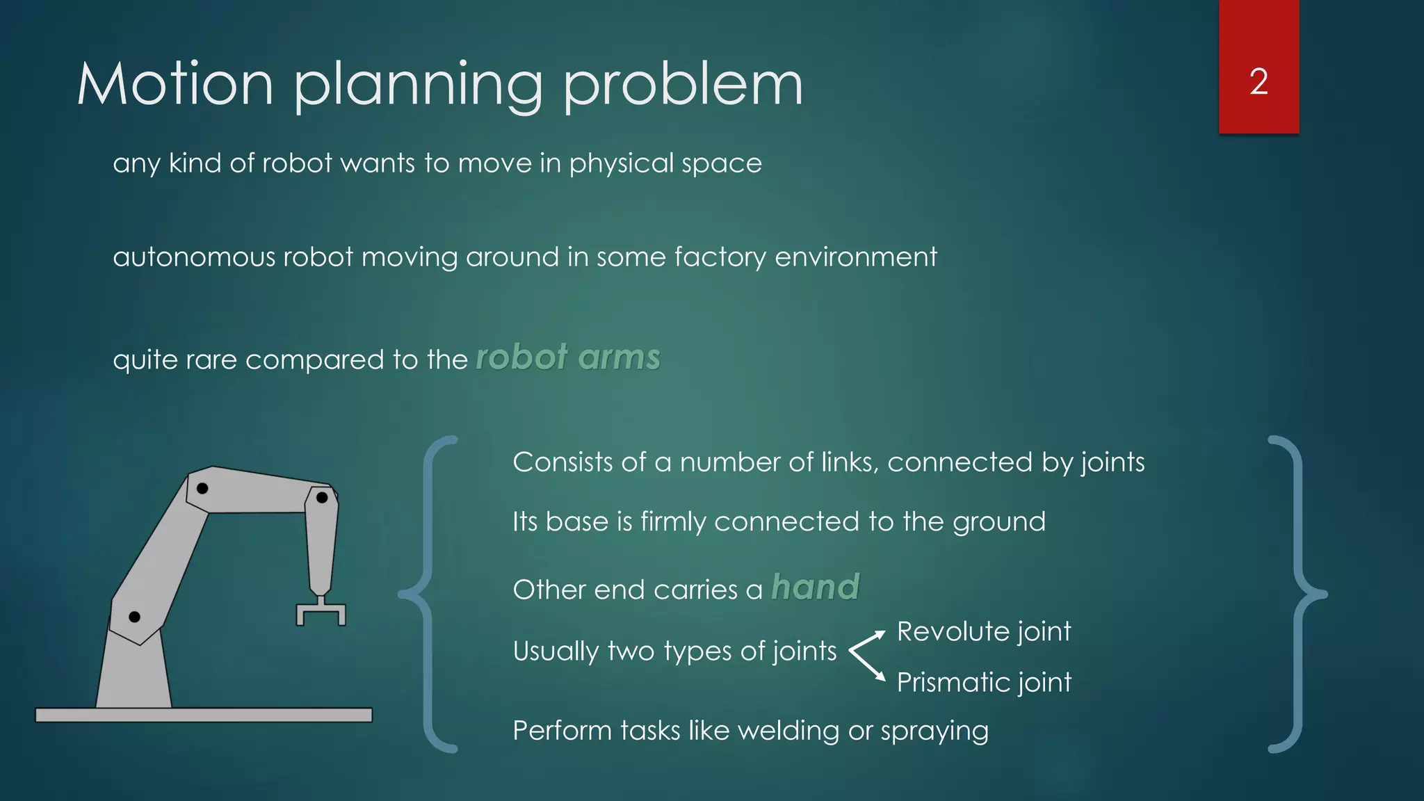 Motion planning problem
any kind of robot wants to move in physical space
autonomous robot moving around in some factory environment
quite rare compared to the robot arms
Consists of a number of links, connected by joints
Its base is firmly connected to the ground
Other end carries a hand
Usually two types of joints
Revolute joint
Prismatic joint
Perform tasks like welding or spraying
2
 