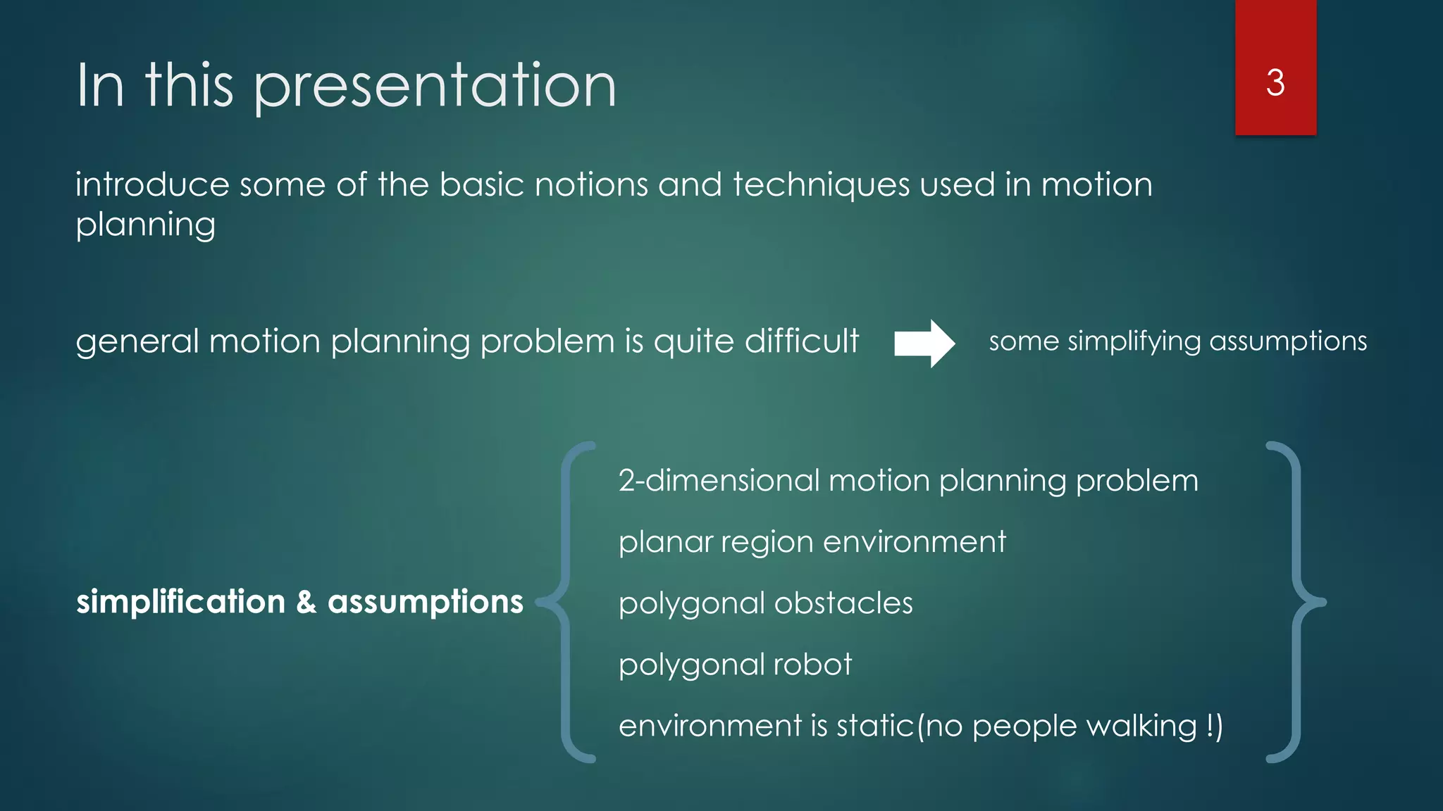 In this presentation
introduce some of the basic notions and techniques used in motion
planning
general motion planning problem is quite difficult some simplifying assumptions
simplification & assumptions
2-dimensional motion planning problem
planar region environment
polygonal obstacles
polygonal robot
environment is static(no people walking !)
3
 
