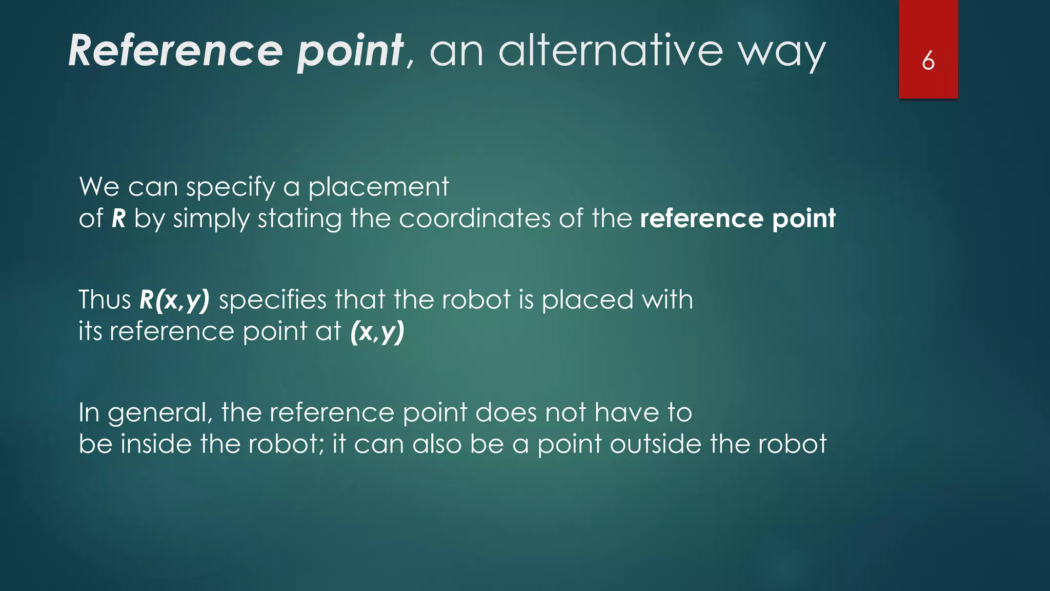 Reference point, an alternative way
We can specify a placement
of R by simply stating the coordinates of the reference point
Thus R(x,y) specifies that the robot is placed with
its reference point at (x,y)
In general, the reference point does not have to
be inside the robot; it can also be a point outside the robot
6
 