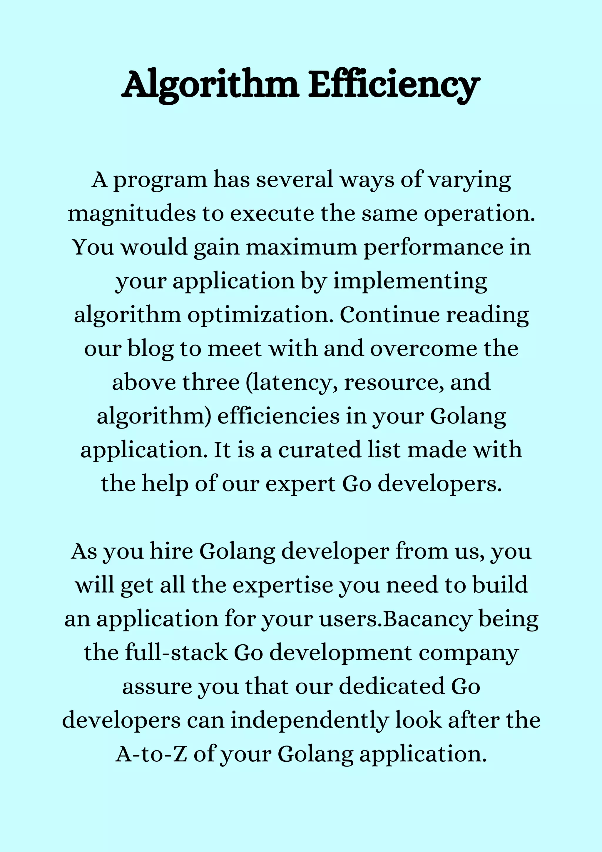 Algorithm Efficiency


A program has several ways of varying
magnitudes to execute the same operation.
You would gain maximum performance in
your application by implementing
algorithm optimization. Continue reading
our blog to meet with and overcome the
above three (latency, resource, and
algorithm) efficiencies in your Golang
application. It is a curated list made with
the help of our expert Go developers.


As you hire Golang developer from us, you
will get all the expertise you need to build
an application for your users.Bacancy being
the full-stack Go development company
assure you that our dedicated Go
developers can independently look after the
A-to-Z of your Golang application.


 