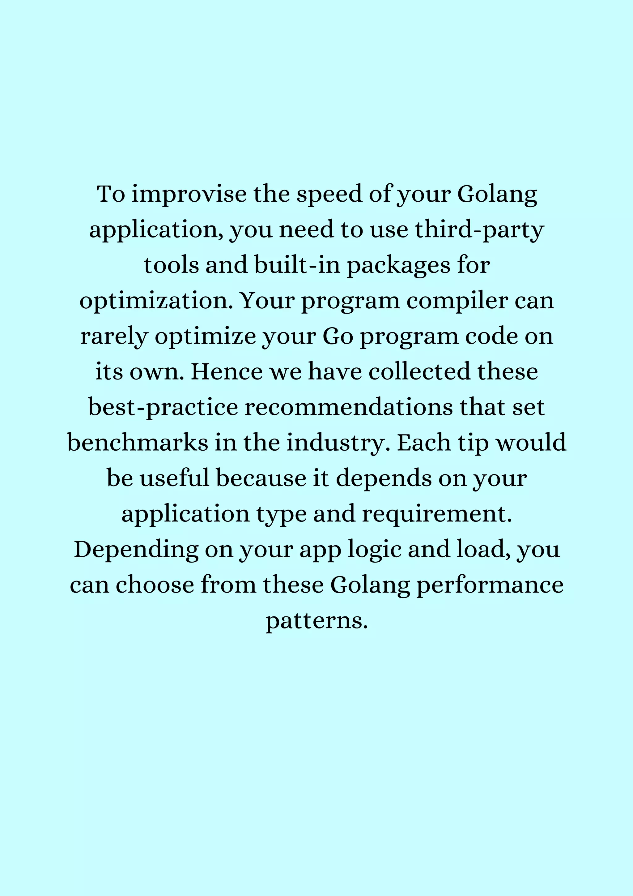 To improvise the speed of your Golang
application, you need to use third-party
tools and built-in packages for
optimization. Your program compiler can
rarely optimize your Go program code on
its own. Hence we have collected these
best-practice recommendations that set
benchmarks in the industry. Each tip would
be useful because it depends on your
application type and requirement.
Depending on your app logic and load, you
can choose from these Golang performance
patterns.


 