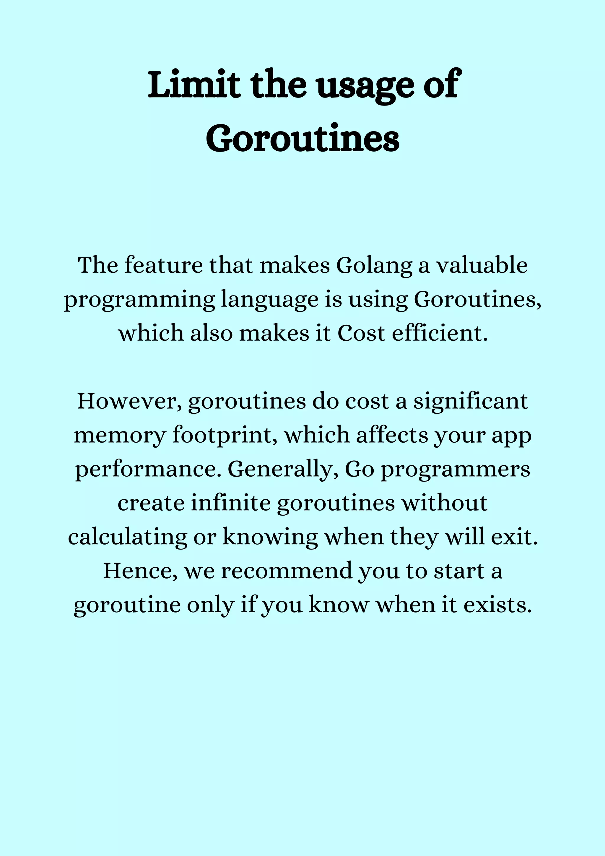 The feature that makes Golang a valuable
programming language is using Goroutines,
which also makes it Cost efficient.


However, goroutines do cost a significant
memory footprint, which affects your app
performance. Generally, Go programmers
create infinite goroutines without
calculating or knowing when they will exit.
Hence, we recommend you to start a
goroutine only if you know when it exists.


Limit the usage of
Goroutines


 
