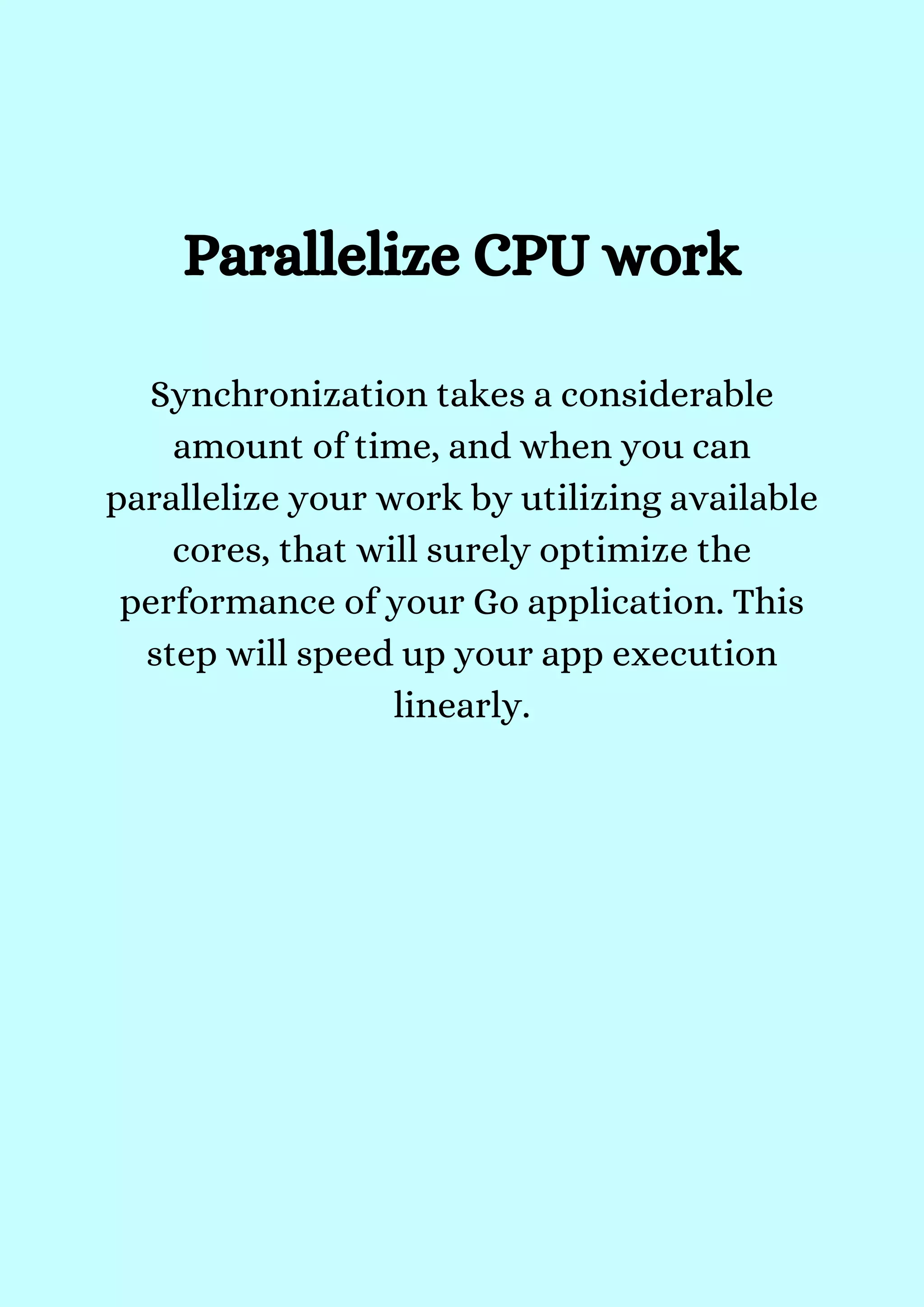 Synchronization takes a considerable
amount of time, and when you can
parallelize your work by utilizing available
cores, that will surely optimize the
performance of your Go application. This
step will speed up your app execution
linearly.


Parallelize CPU work


 