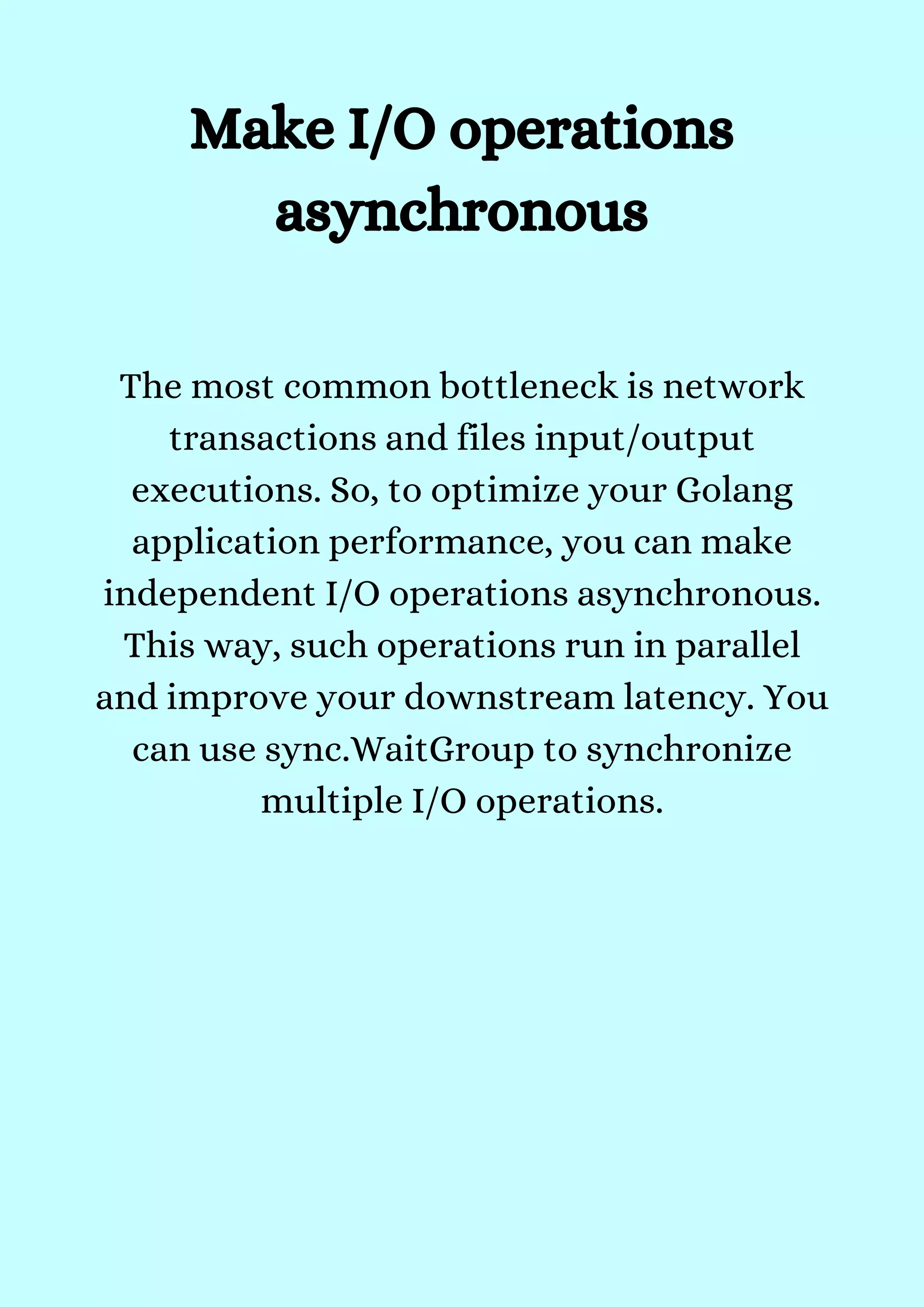The most common bottleneck is network
transactions and files input/output
executions. So, to optimize your Golang
application performance, you can make
independent I/O operations asynchronous.
This way, such operations run in parallel
and improve your downstream latency. You
can use sync.WaitGroup to synchronize
multiple I/O operations.


Make I/O operations
asynchronous
 