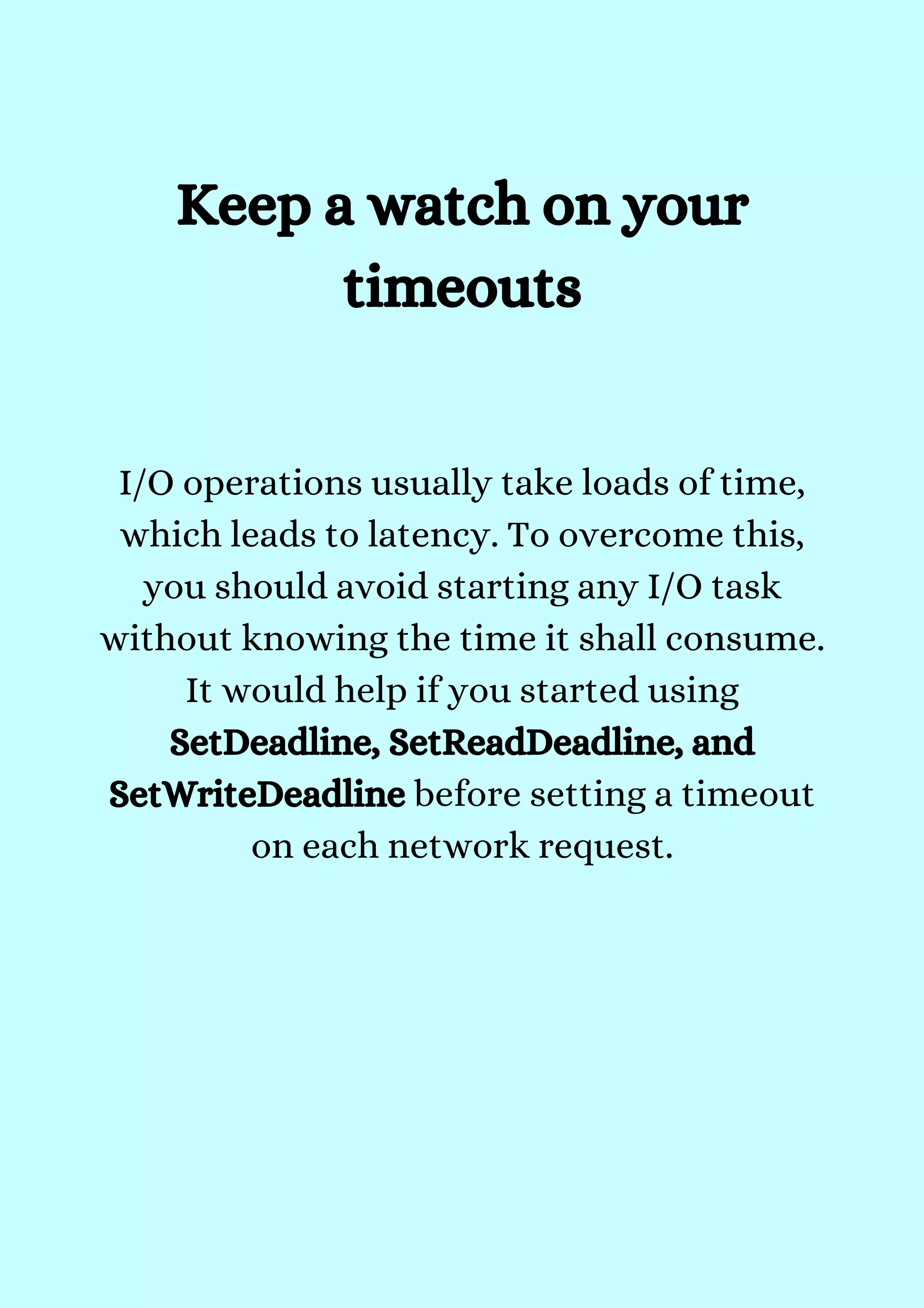 I/O operations usually take loads of time,
which leads to latency. To overcome this,
you should avoid starting any I/O task
without knowing the time it shall consume.
It would help if you started using
SetDeadline, SetReadDeadline, and
SetWriteDeadline before setting a timeout
on each network request.


Keep a watch on your
timeouts
 