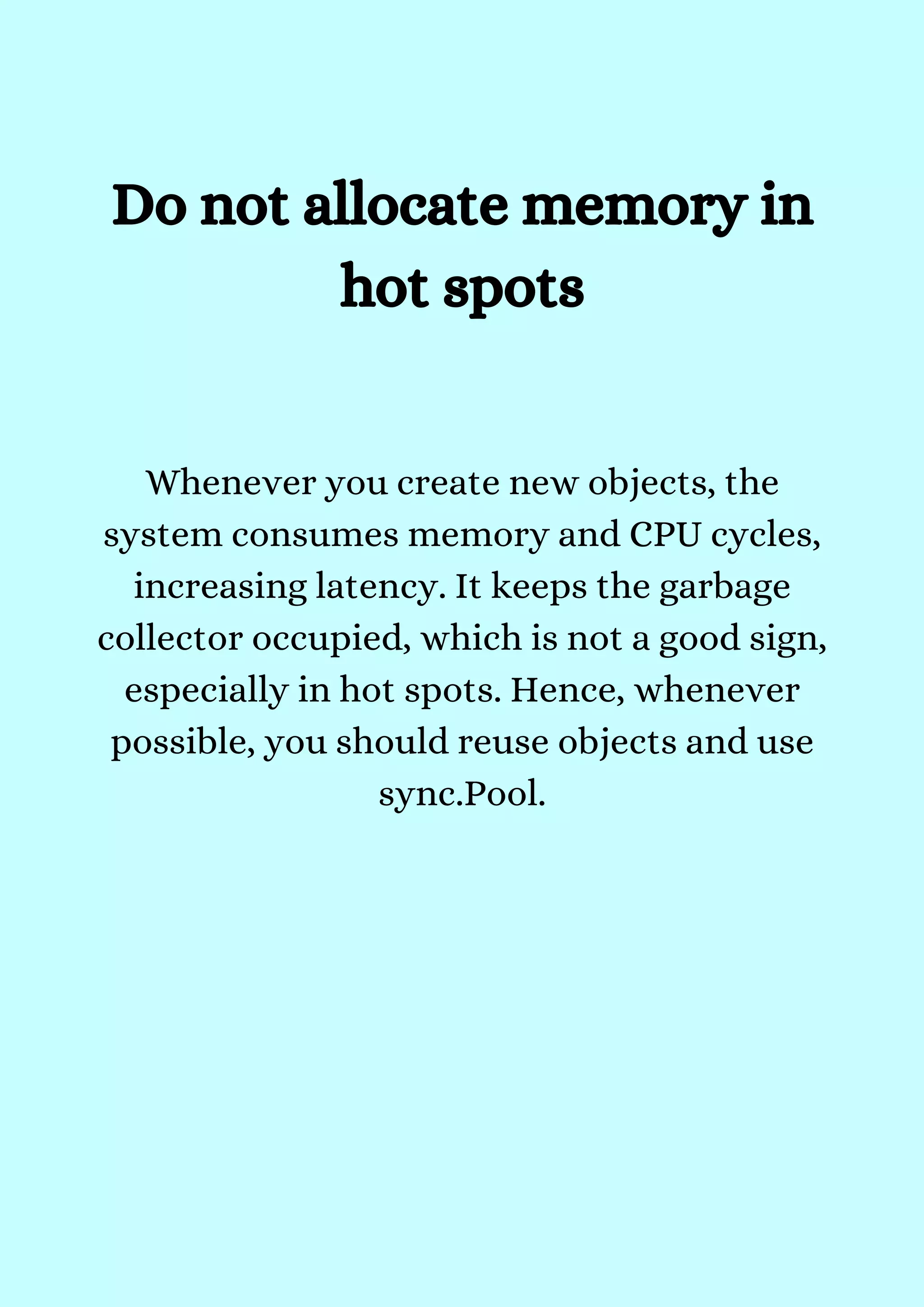 Whenever you create new objects, the
system consumes memory and CPU cycles,
increasing latency. It keeps the garbage
collector occupied, which is not a good sign,
especially in hot spots. Hence, whenever
possible, you should reuse objects and use
sync.Pool.


Do not allocate memory in
hot spots


 