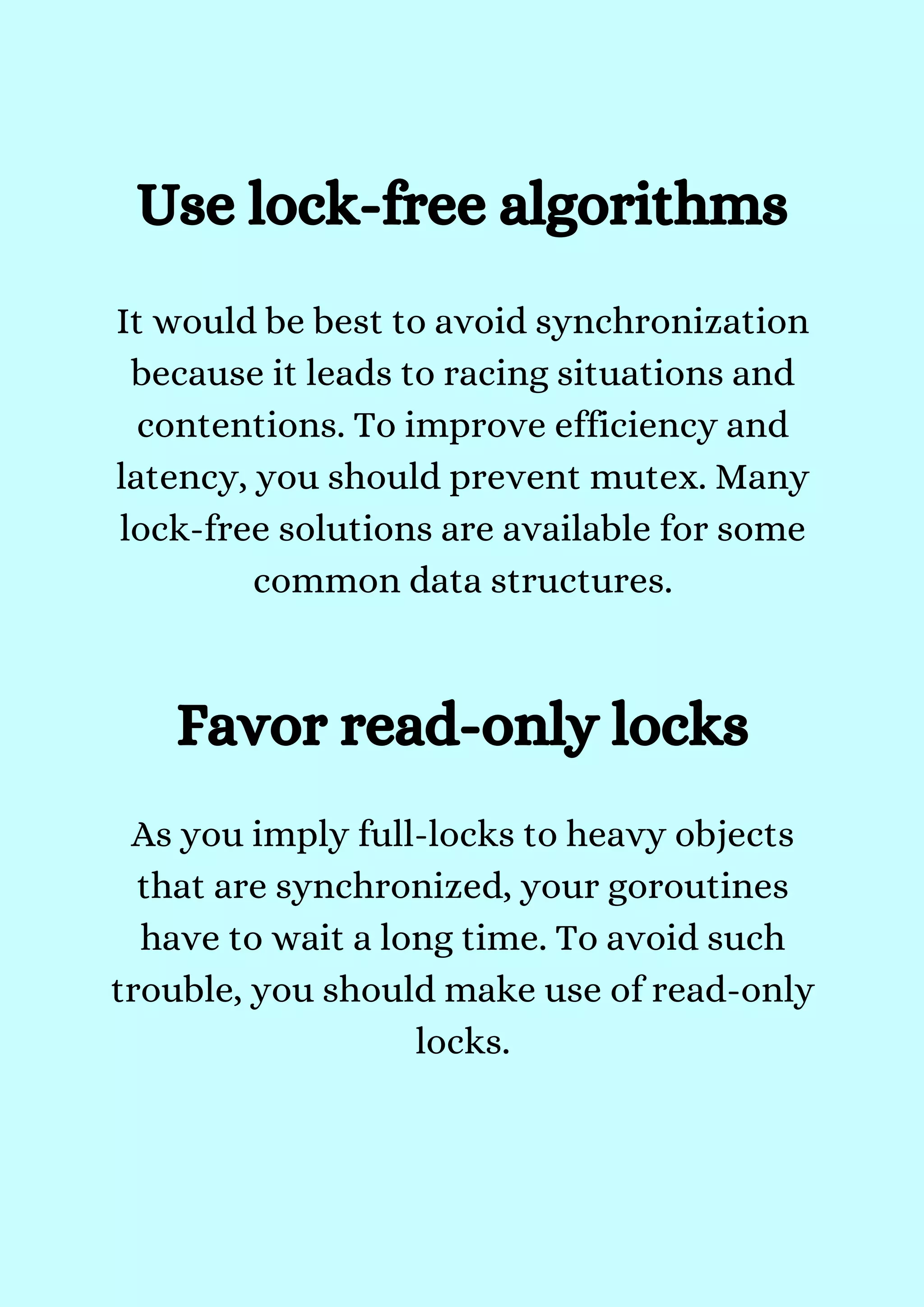 It would be best to avoid synchronization
because it leads to racing situations and
contentions. To improve efficiency and
latency, you should prevent mutex. Many
lock-free solutions are available for some
common data structures.


Use lock-free algorithms


Favor read-only locks
As you imply full-locks to heavy objects
that are synchronized, your goroutines
have to wait a long time. To avoid such
trouble, you should make use of read-only
locks.


 