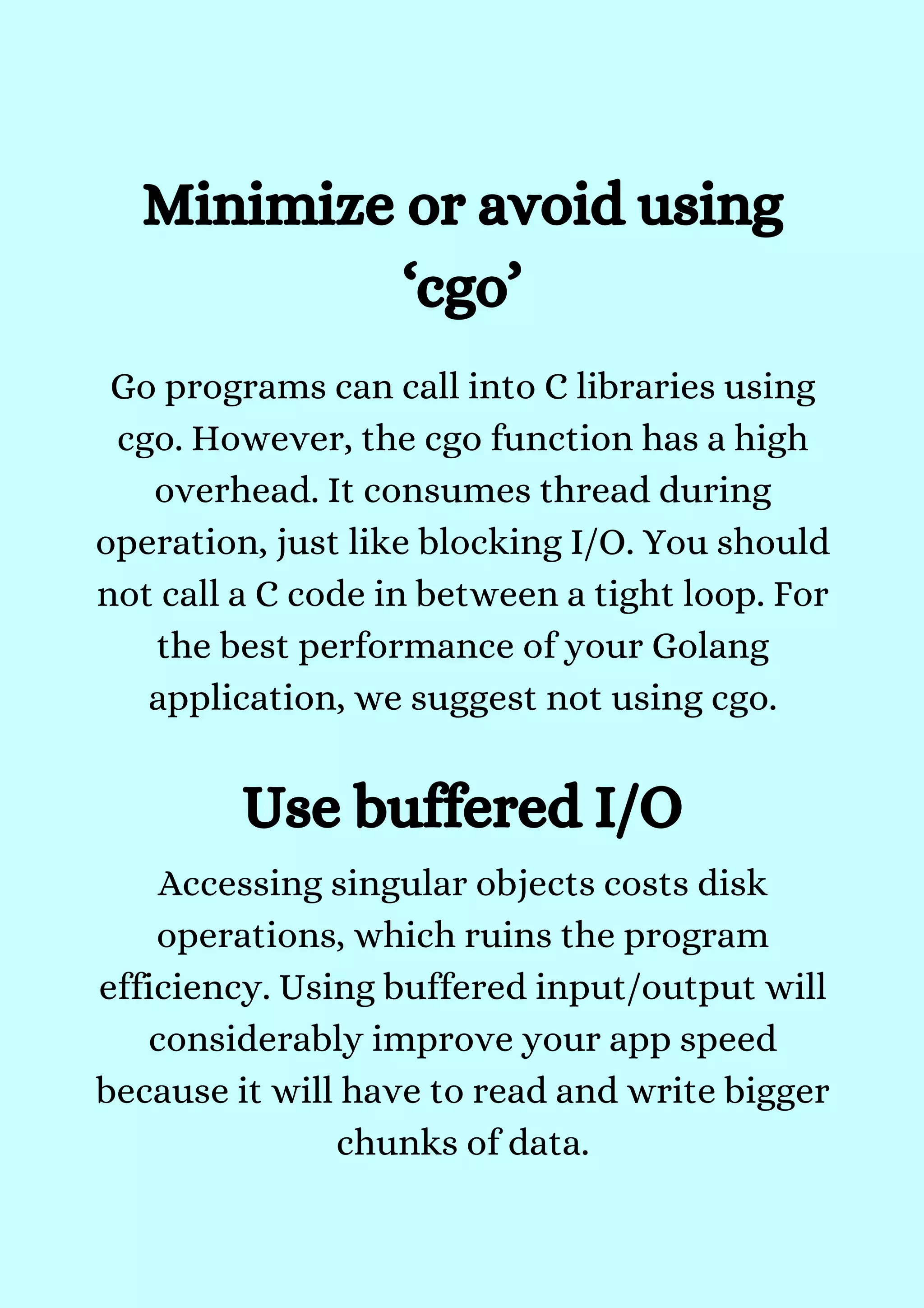 Go programs can call into C libraries using
cgo. However, the cgo function has a high
overhead. It consumes thread during
operation, just like blocking I/O. You should
not call a C code in between a tight loop. For
the best performance of your Golang
application, we suggest not using cgo.


Minimize or avoid using
‘cgo’
Use buffered I/O
Accessing singular objects costs disk
operations, which ruins the program
efficiency. Using buffered input/output will
considerably improve your app speed
because it will have to read and write bigger
chunks of data.


 