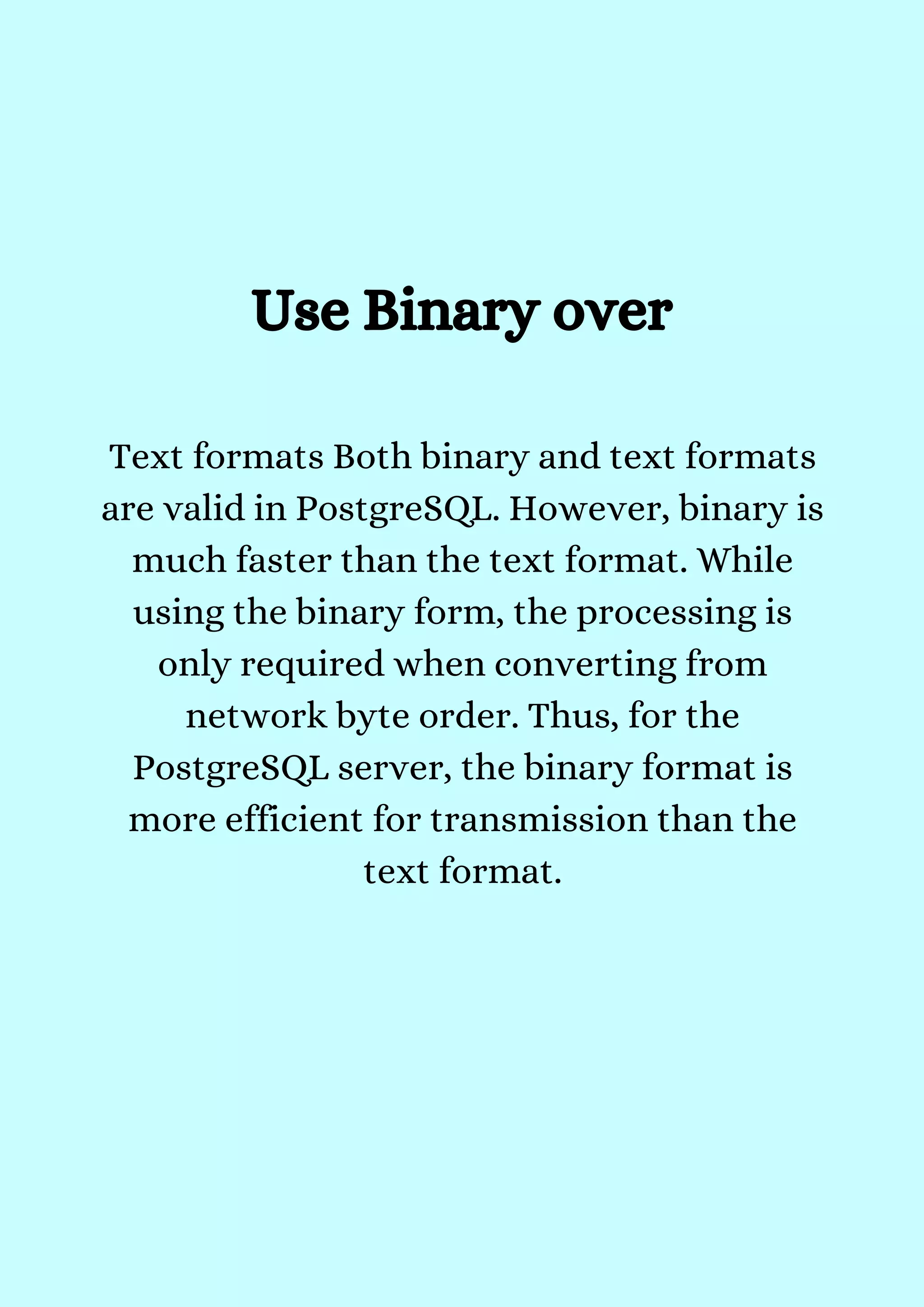 Use Binary over
Text formats Both binary and text formats
are valid in PostgreSQL. However, binary is
much faster than the text format. While
using the binary form, the processing is
only required when converting from
network byte order. Thus, for the
PostgreSQL server, the binary format is
more efficient for transmission than the
text format.


 