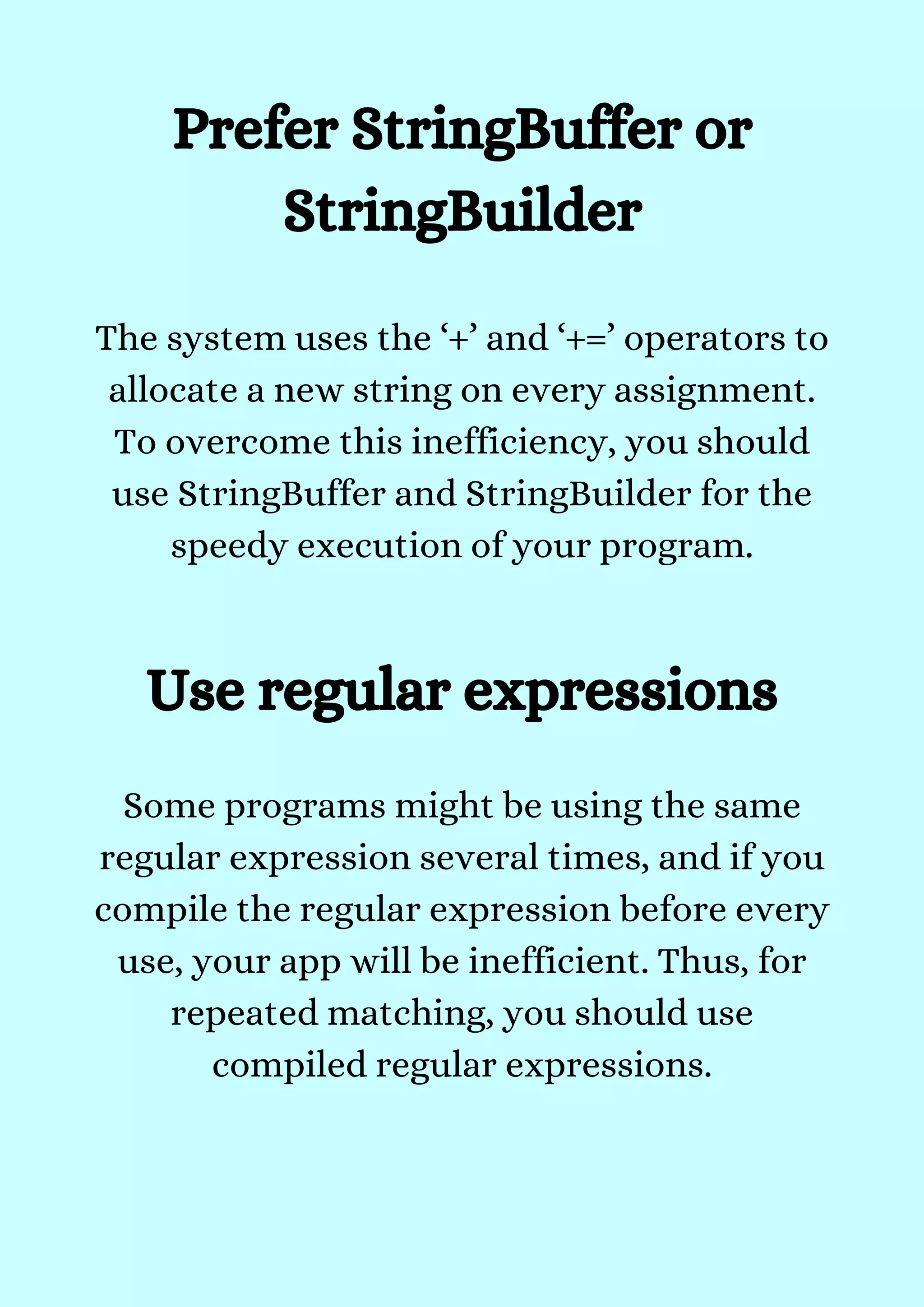 Prefer StringBuffer or
StringBuilder
The system uses the ‘+’ and ‘+=’ operators to
allocate a new string on every assignment.
To overcome this inefficiency, you should
use StringBuffer and StringBuilder for the
speedy execution of your program.


Use regular expressions
Some programs might be using the same
regular expression several times, and if you
compile the regular expression before every
use, your app will be inefficient. Thus, for
repeated matching, you should use
compiled regular expressions.


 