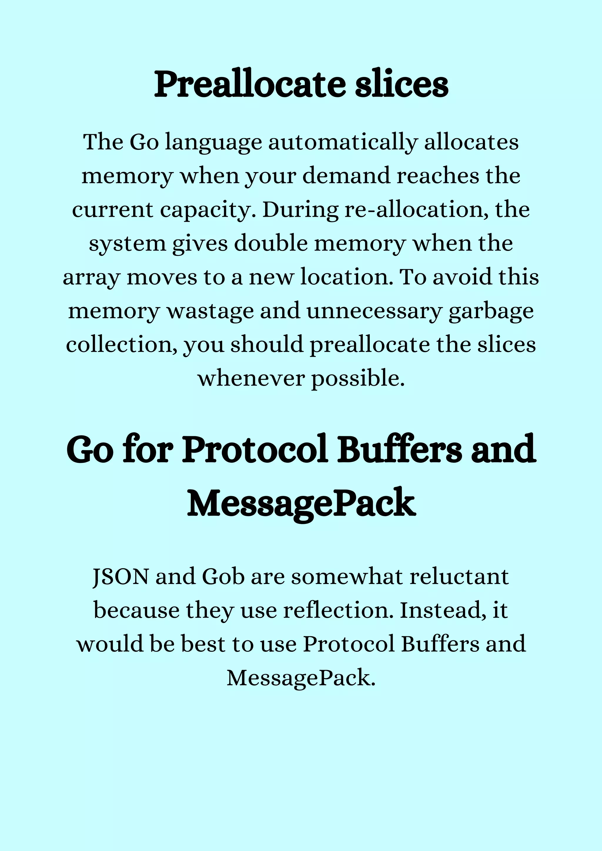 Preallocate slices
The Go language automatically allocates
memory when your demand reaches the
current capacity. During re-allocation, the
system gives double memory when the
array moves to a new location. To avoid this
memory wastage and unnecessary garbage
collection, you should preallocate the slices
whenever possible.


Go for Protocol Buffers and
MessagePack
JSON and Gob are somewhat reluctant
because they use reflection. Instead, it
would be best to use Protocol Buffers and
MessagePack.


 