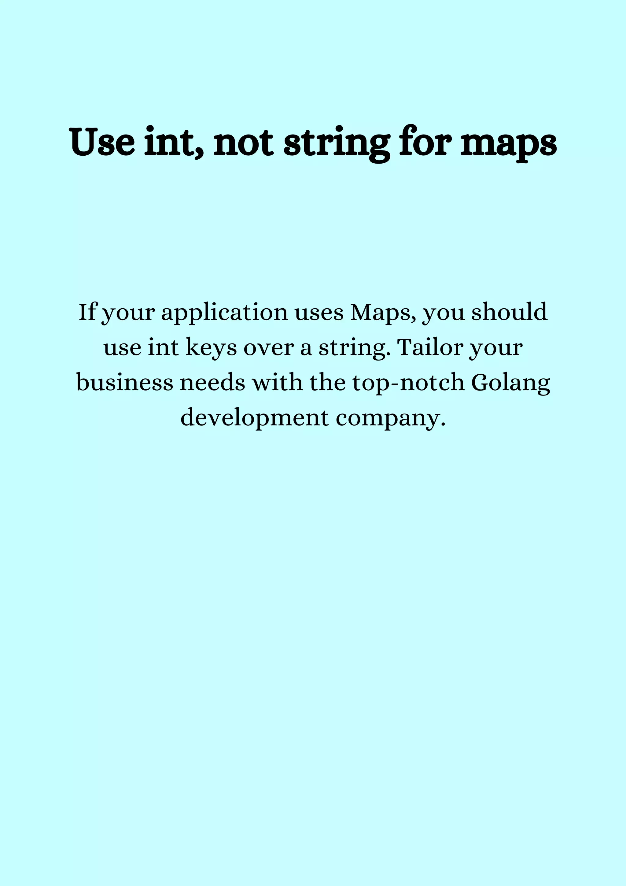Use int, not string for maps


If your application uses Maps, you should
use int keys over a string. Tailor your
business needs with the top-notch Golang
development company.


 