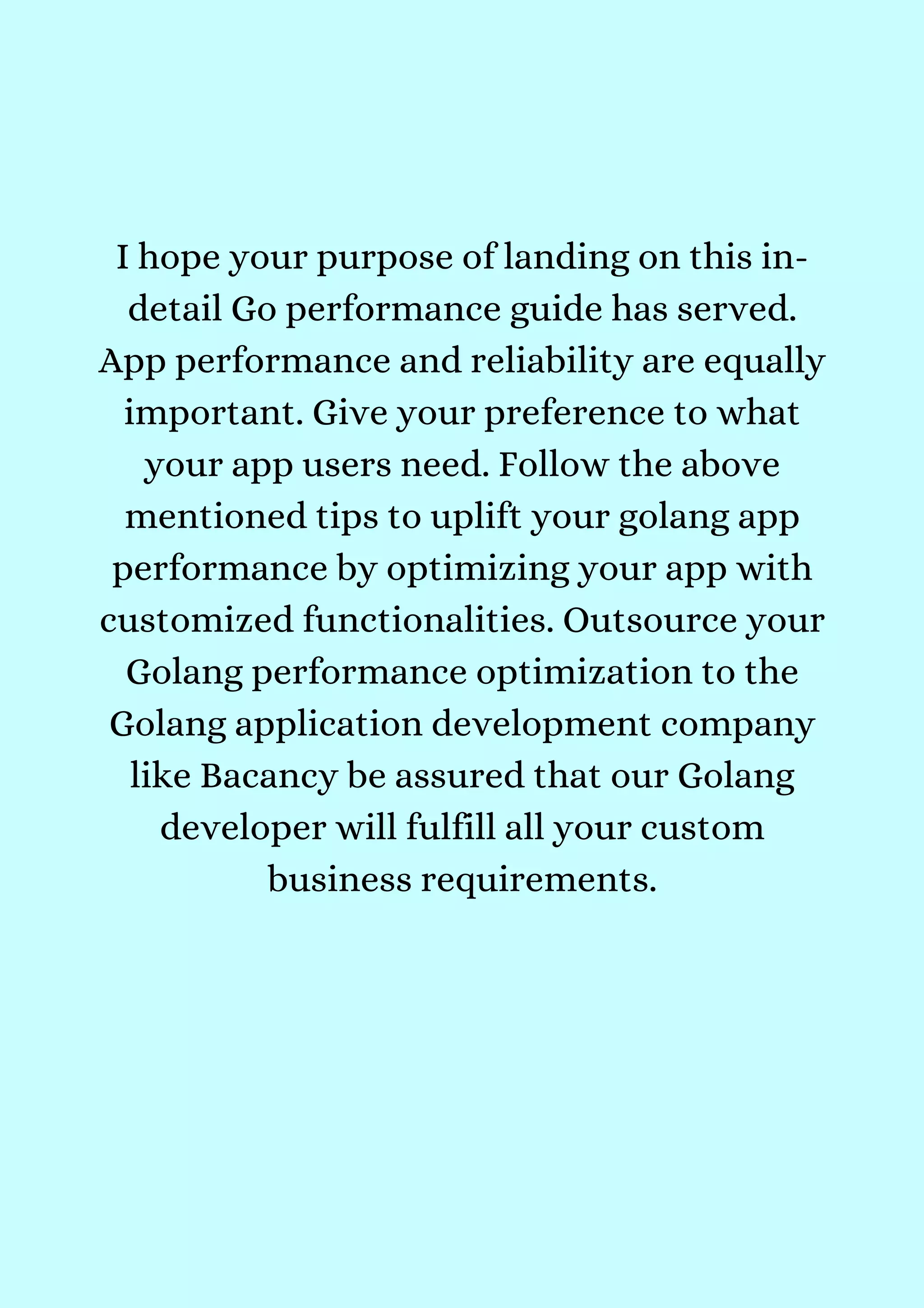 I hope your purpose of landing on this in-
detail Go performance guide has served.
App performance and reliability are equally
important. Give your preference to what
your app users need. Follow the above
mentioned tips to uplift your golang app
performance by optimizing your app with
customized functionalities. Outsource your
Golang performance optimization to the
Golang application development company
like Bacancy be assured that our Golang
developer will fulfill all your custom
business requirements.




 