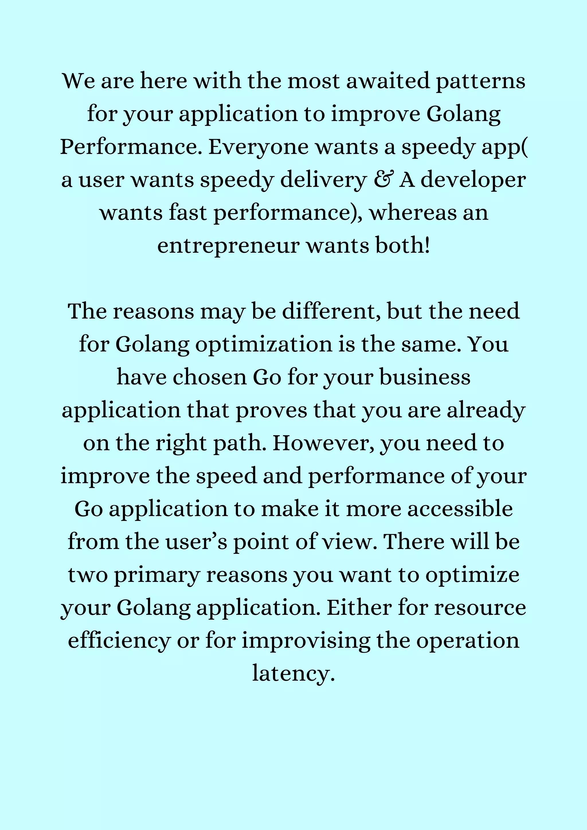 We are here with the most awaited patterns
for your application to improve Golang
Performance. Everyone wants a speedy app(
a user wants speedy delivery & A developer
wants fast performance), whereas an
entrepreneur wants both!


The reasons may be different, but the need
for Golang optimization is the same. You
have chosen Go for your business
application that proves that you are already
on the right path. However, you need to
improve the speed and performance of your
Go application to make it more accessible
from the user’s point of view. There will be
two primary reasons you want to optimize
your Golang application. Either for resource
efficiency or for improvising the operation
latency.


 