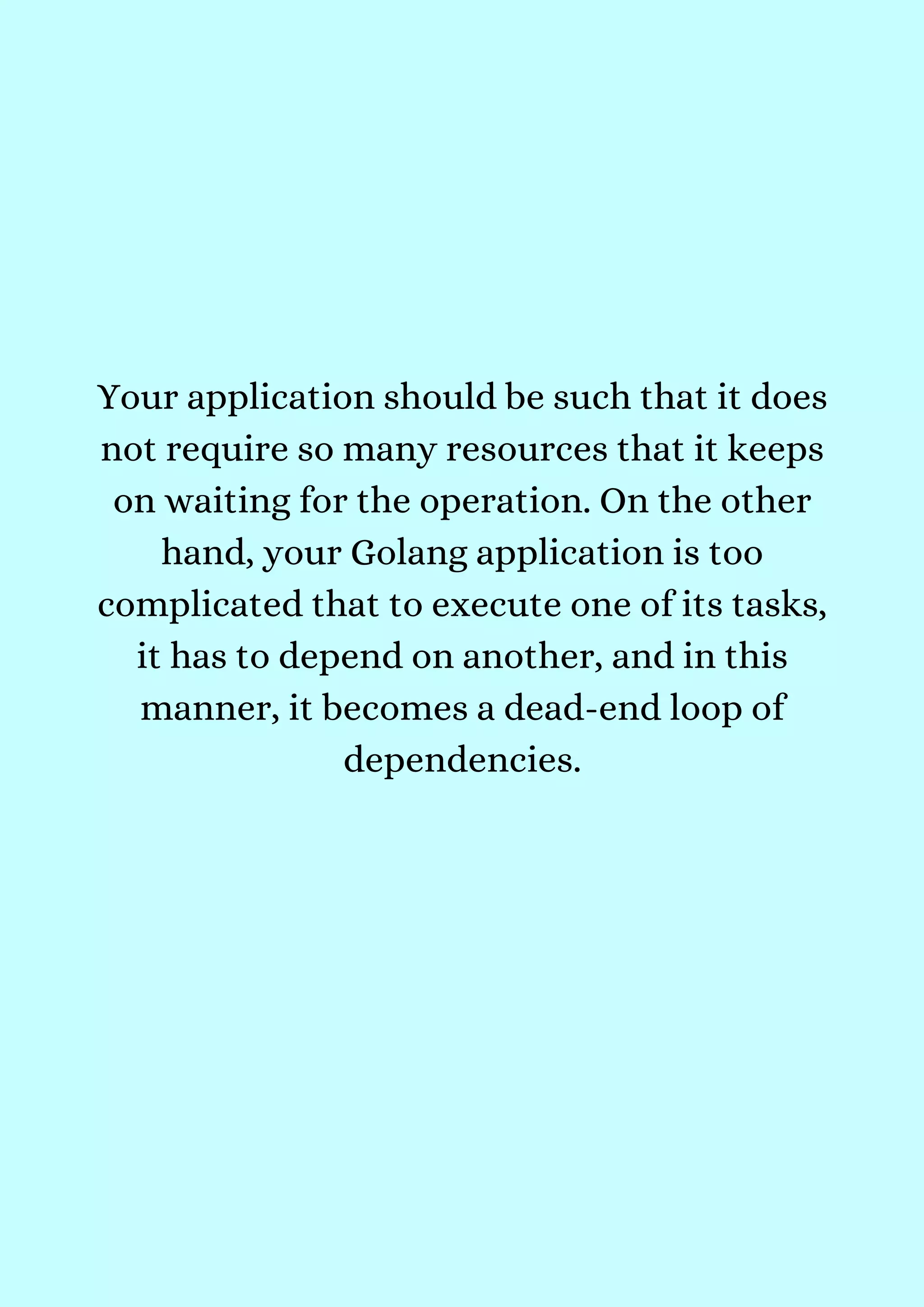 Your application should be such that it does
not require so many resources that it keeps
on waiting for the operation. On the other
hand, your Golang application is too
complicated that to execute one of its tasks,
it has to depend on another, and in this
manner, it becomes a dead-end loop of
dependencies.
 