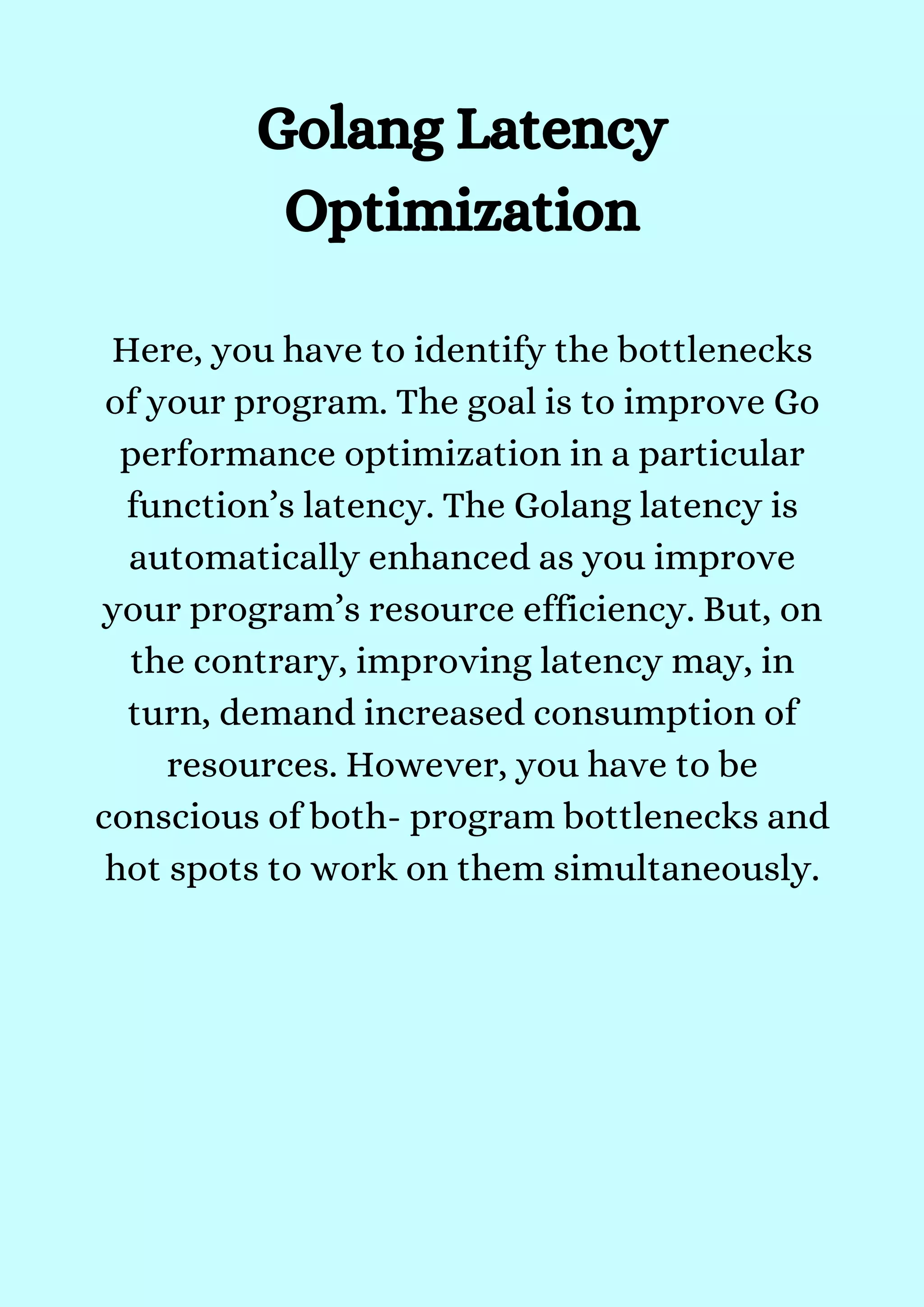 Golang Latency
Optimization


Here, you have to identify the bottlenecks
of your program. The goal is to improve Go
performance optimization in a particular
function’s latency. The Golang latency is
automatically enhanced as you improve
your program’s resource efficiency. But, on
the contrary, improving latency may, in
turn, demand increased consumption of
resources. However, you have to be
conscious of both- program bottlenecks and
hot spots to work on them simultaneously.


 