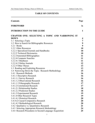 The Ultimate Guide to Writing a Thesis in TESOL/AL       Roberto Criollo, M.A.


                      TABLE OF CONTENTS
_________________________________________________________________

Contents                                                                Page

FOREWORD                                                                    ix

INTRODUCTION TO THE GUIDE                                                    1

CHAPTER ONE: SELECTING A TOPIC AND NARROWING IT
DOWN                                                                        4
1.1 Selecting a Topic                                                       7
1.2 How to Search for Bibliographic Resources                               9
1.2.1 Books                                                                 9
1.2.2 Other Resources                                                      10
1.2.2.1 Specialized Journals and Handbooks                                 10
1.2.2.2 Technical Dictionaries                                             10
1.2.2.3Annotated Bibliographies                                            11
1.2.2.4 Computer Searches                                                  11
1.2.2.4.1 Databases                                                        11
1.2.2.4.2 Online Journals                                                  12
1.2.2.5 Other Theses                                                       13
1.3 Reading and Exploiting Resources                                       13
1.4 Narrowing Down the Topic: Research Methodology                         15
1.4.1 Research Methods                                                     16
1.4.1.1 Descriptive Research                                               16
1.4.1.1.1 Survey Research                                                  16
1.4.1.1.2 Observational Research                                           16
1.4.1.1.3 Ethnographic Research                                            17
1.4.1.2 Correlational Research                                             17
1.4.1.2.1 Relationship Studies                                             18
1.4.1.2.2 Prediction Studies                                               18
1.4.1.3 Experimental Research                                              19
1.4.1.4 Other Research Types                                               19
1.4.1.4.1 Historical Research                                              20
1.4.14.2 Causal-Comparative Research                                       20
1.4.1.4.3 Methodological Research                                          20
1.4.2 Qualitative vs. Quantitative Research                                21
1.4.3 Selecting Appropriate Research Methodology                           24
1.4.4 Research Procedures in Second Language Acquisition                   25
                                                     i
 