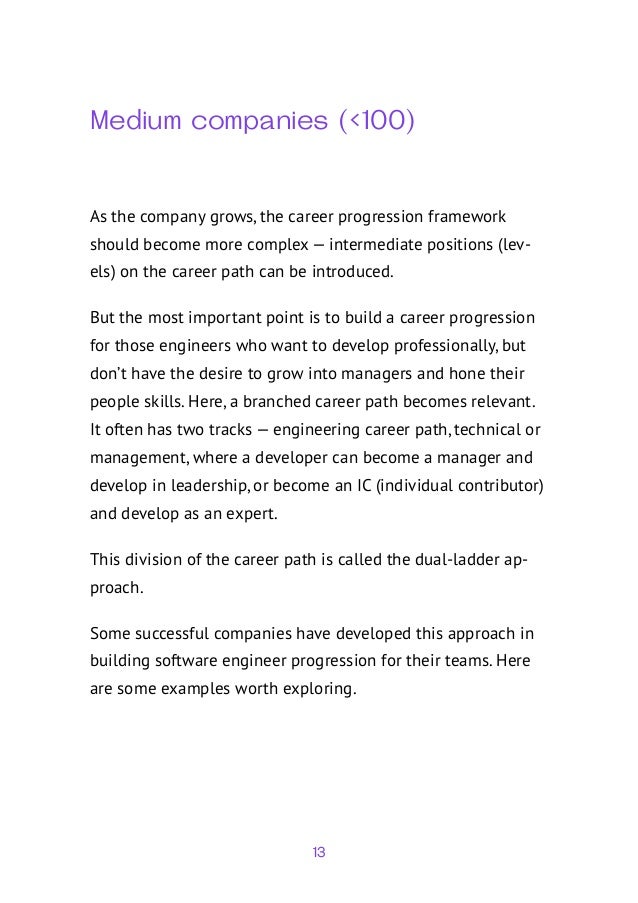 13
Medium companies (<100)
As the company grows, the career progression framework
should become more complex — intermediate positions (lev-
els) on the career path can be introduced.
But the most important point is to build a career progression
for those engineers who want to develop professionally, but
don’t have the desire to grow into managers and hone their
people skills. Here, a branched career path becomes relevant.
It often has two tracks — engineering career path, technical or
management, where a developer can become a manager and
develop in leadership, or become an IC (individual contributor)
and develop as an expert.
This division of the career path is called the dual-ladder ap-
proach.
Some successful companies have developed this approach in
building software engineer progression for their teams. Here
are some examples worth exploring.
 