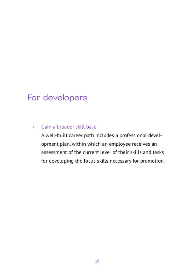 21
For developers
	
> Gain a broader skill base
A well-built career path includes a professional devel-
opment plan, within which an employee receives an
assessment of the current level of their skills and tasks
for developing the focus skills necessary for promotion.
 