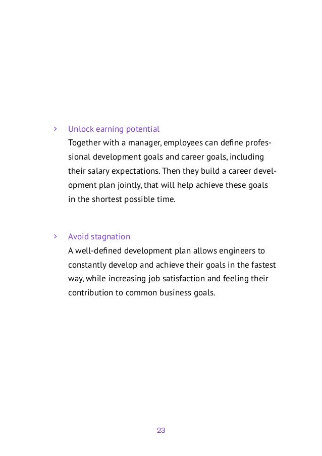 23
	
> Unlock earning potential
Together with a manager, employees can define profes-
sional development goals and career goals, including
their salary expectations. Then they build a career devel-
opment plan jointly, that will help achieve these goals
in the shortest possible time.
	
> Avoid stagnation
A well-defined development plan allows engineers to
constantly develop and achieve their goals in the fastest
way, while increasing job satisfaction and feeling their
contribution to common business goals.
 