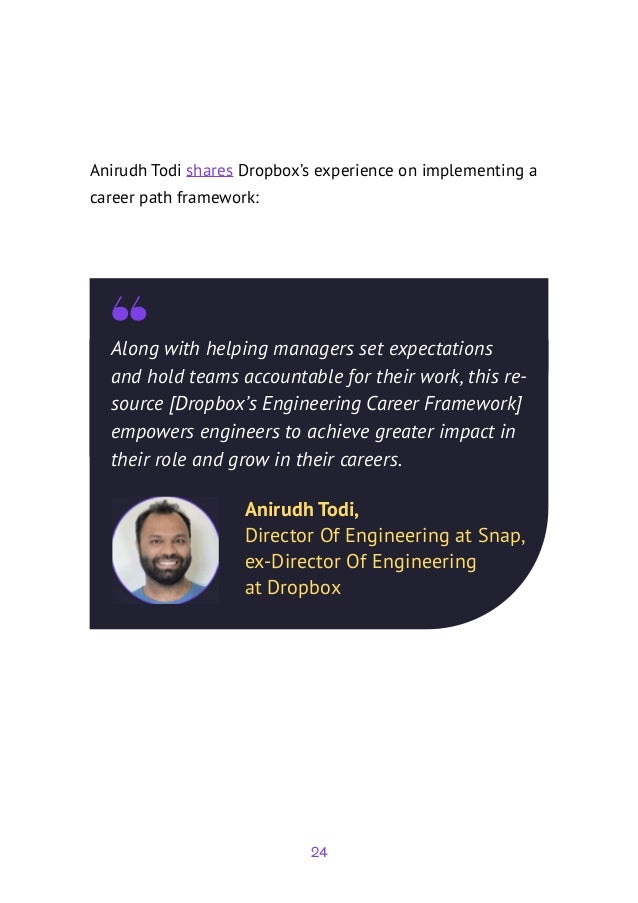 24
Along with helping managers set expectations
and hold teams accountable for their work, this re-
source [Dropbox’s Engineering Career Framework]
empowers engineers to achieve greater impact in
their role and grow in their careers.
Anirudh Todi,
Director Of Engineering at Snap,
ex-Director Of Engineering
at Dropbox
Anirudh Todi shares Dropbox’s experience on implementing a
career path framework:
 