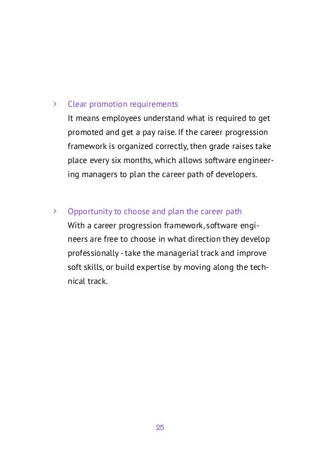 25
	
> Clear promotion requirements
It means employees understand what is required to get
promoted and get a pay raise. If the career progression
framework is organized correctly, then grade raises take
place every six months, which allows software engineer-
ing managers to plan the career path of developers.
	
> Opportunity to choose and plan the career path
With a career progression framework, software engi-
neers are free to choose in what direction they develop
professionally - take the managerial track and improve
soft skills, or build expertise by moving along the tech-
nical track.
 