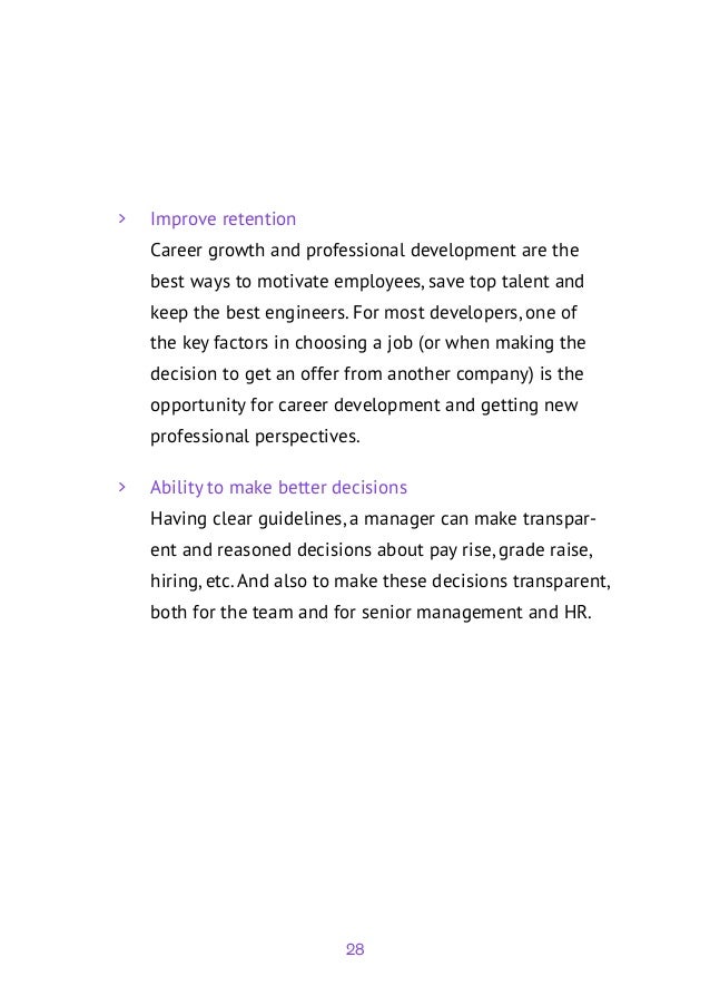 28
	
> Improve retention
Career growth and professional development are the
best ways to motivate employees, save top talent and
keep the best engineers. For most developers, one of
the key factors in choosing a job (or when making the
decision to get an offer from another company) is the
opportunity for career development and getting new
professional perspectives.
	
> Ability to make better decisions
Having clear guidelines, a manager can make transpar-
ent and reasoned decisions about pay rise, grade raise,
hiring, etc. And also to make these decisions transparent,
both for the team and for senior management and HR.
 