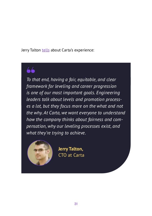 31
To that end, having a fair, equitable, and clear
framework for leveling and career progression
is one of our most important goals. Engineering
leaders talk about levels and promotion process-
es a lot, but they focus more on the what and not
the why. At Carta, we want everyone to understand
how the company thinks about fairness and com-
pensation, why our leveling processes exist, and
what they’re trying to achieve.
Jerry Talton,
CTO at Carta
Jerry Talton tells about Carta’s experience:
 