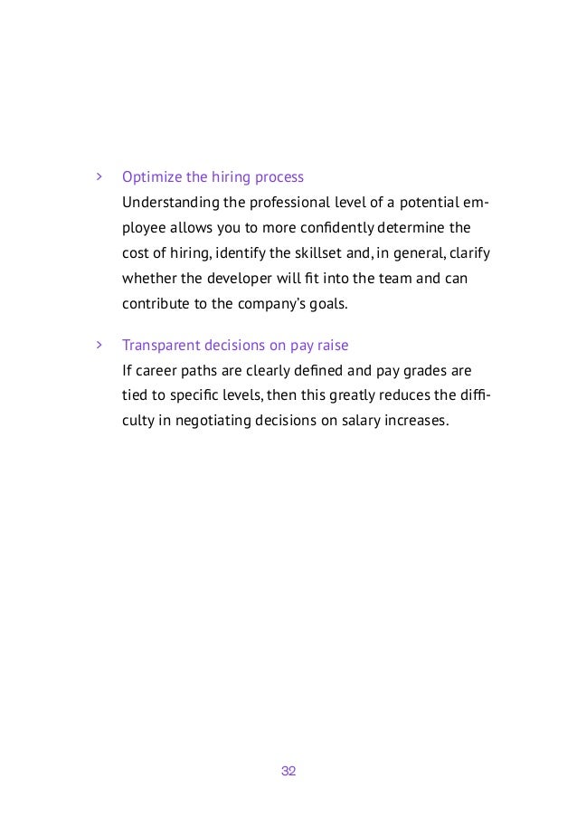 32
	
> Optimize the hiring process
Understanding the professional level of a potential em-
ployee allows you to more confidently determine the
cost of hiring, identify the skillset and, in general, clarify
whether the developer will fit into the team and can
contribute to the company’s goals.
	
> Transparent decisions on pay raise
If career paths are clearly defined and pay grades are
tied to specific levels, then this greatly reduces the diffi-
culty in negotiating decisions on salary increases.
 