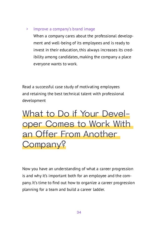34
	
> Improve a company’s brand image
When a company cares about the professional develop-
ment and well-being of its employees and is ready to
invest in their education, this always increases its cred-
ibility among candidates, making the company a place
everyone wants to work.
Read a successful case study of motivating employees
and retaining the best technical talent with professional
development
What to Do if Your Devel-
oper Comes to Work With
an Offer From Another
Company?
Now you have an understanding of what a career progression
is and why it’s important both for an employee and the com-
pany. It’s time to find out how to organize a career progression
planning for a team and build a career ladder.
 