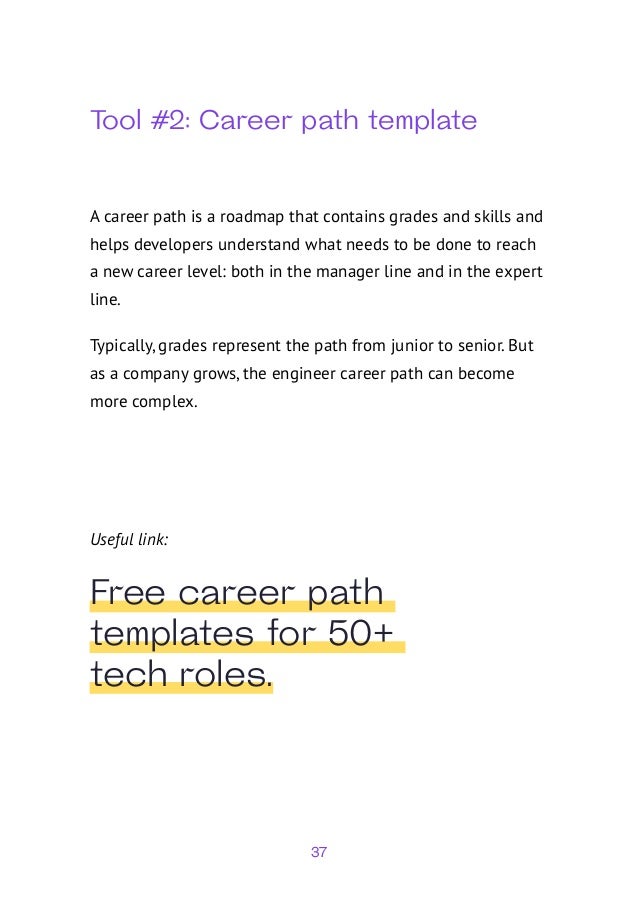 37
Tool #2: Career path template
A career path is a roadmap that contains grades and skills and
helps developers understand what needs to be done to reach
a new career level: both in the manager line and in the expert
line.
Typically, grades represent the path from junior to senior. But
as a company grows, the engineer career path can become
more complex.
Useful link:
Free career path
templates for 50+
tech roles.
 