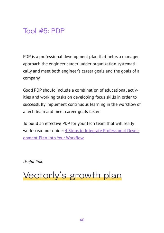 40
Tool #5: PDP
PDP is a professional development plan that helps a manager
approach the engineer career ladder organization systemati-
cally and meet both engineer’s career goals and the goals of a
company.
Good PDP should include a combination of educational activ-
ities and working tasks on developing focus skills in order to
successfully implement continuous learning in the workflow of
a tech team and meet career goals faster.
To build an effective PDP for your tech team that will really
work - read our guide: 4 Steps to Integrate Professional Devel-
opment Plan Into Your Workflow.
Useful link:
Vectorly’s growth plan
 