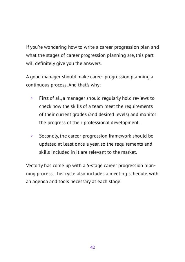 42
If you’re wondering how to write a career progression plan and
what the stages of career progression planning are, this part
will definitely give you the answers.
A good manager should make career progression planning a
continuous process. And that’s why:
	
> First of all, a manager should regularly hold reviews to
check how the skills of a team meet the requirements
of their current grades (and desired levels) and monitor
the progress of their professional development.
	
> Secondly, the career progression framework should be
updated at least once a year, so the requirements and
skills included in it are relevant to the market.
Vectorly has come up with a 5-stage career progression plan-
ning process. This cycle also includes a meeting schedule, with
an agenda and tools necessary at each stage.
 