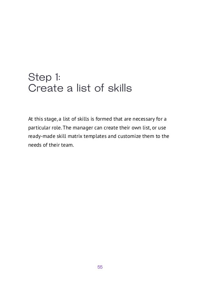 55
Step 1:
Create a list of skills
At this stage, a list of skills is formed that are necessary for a
particular role. The manager can create their own list, or use
ready-made skill matrix templates and customize them to the
needs of their team.
 