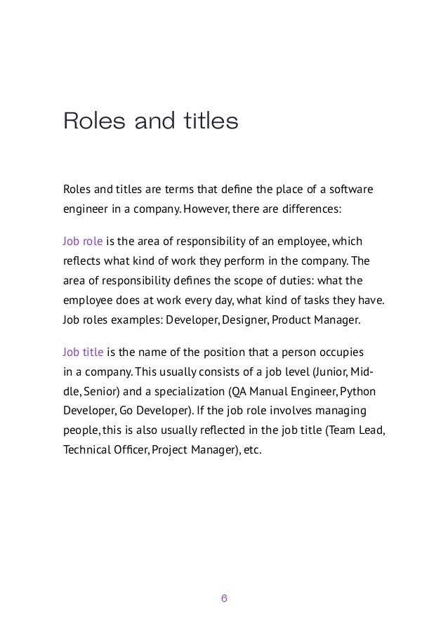 6
Roles and titles
Roles and titles are terms that define the place of a software
engineer in a company. However, there are differences:
Job role is the area of responsibility of an employee, which
reflects what kind of work they perform in the company. The
area of responsibility defines the scope of duties: what the
employee does at work every day, what kind of tasks they have.
Job roles examples: Developer, Designer, Product Manager.
Job title is the name of the position that a person occupies
in a company. This usually consists of a job level (Junior, Mid-
dle, Senior) and a specialization (QA Manual Engineer, Python
Developer, Go Developer). If the job role involves managing
people, this is also usually reflected in the job title (Team Lead,
Technical Officer, Project Manager), etc.
 