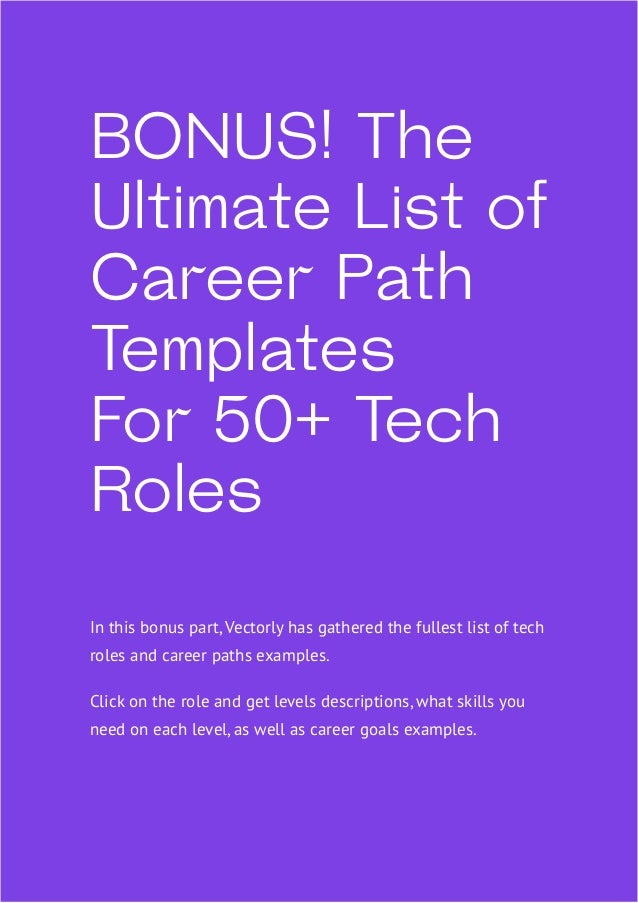 66
BONUS! The
Ultimate List of
Career Path
Templates
For 50+ Tech
Roles
In this bonus part, Vectorly has gathered the fullest list of tech
roles and career paths examples.
Click on the role and get levels descriptions, what skills you
need on each level, as well as career goals examples.
 