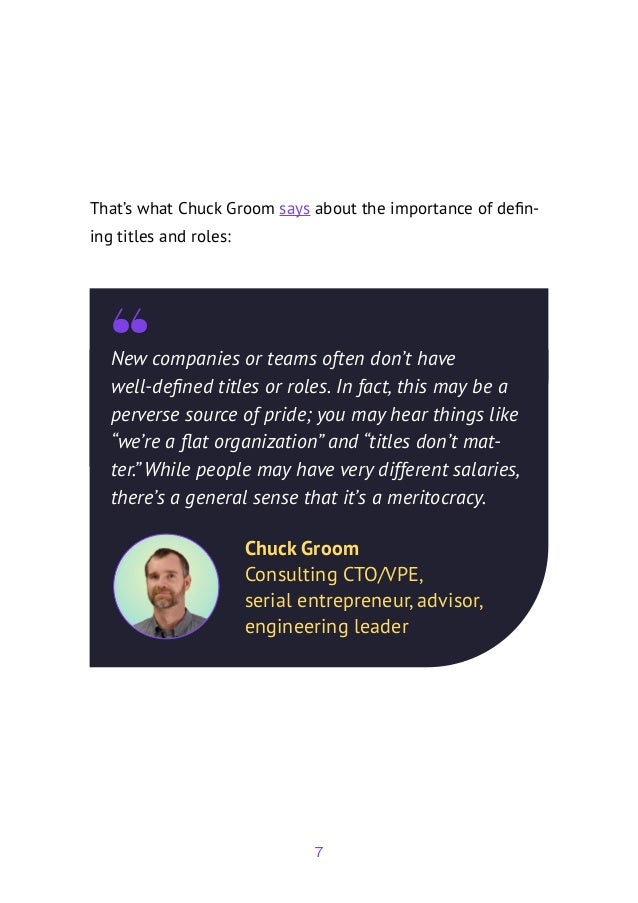7
That’s what Chuck Groom says about the importance of defin-
ing titles and roles:
New companies or teams often don’t have
well-defined titles or roles. In fact, this may be a
perverse source of pride; you may hear things like
“we’re a flat organization” and “titles don’t mat-
ter.” While people may have very different salaries,
there’s a general sense that it’s a meritocracy.
Chuck Groom
Consulting CTO/VPE,
serial entrepreneur, advisor,
engineering leader
 