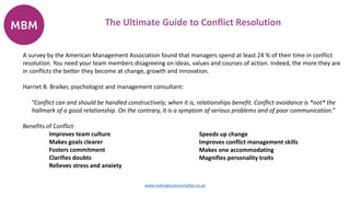 A survey by the American Management Association found that managers spend at least 24 % of their time in conflict
resolution. You need your team members disagreeing on ideas, values and courses of action. Indeed, the more they are
in conflicts the better they become at change, growth and innovation.
Harriet B. Braiker, psychologist and management consultant:
“Conflict can and should be handled constructively; when it is, relationships benefit. Conflict avoidance is *not* the
hallmark of a good relationship. On the contrary, it is a symptom of serious problems and of poor communication.”
Benefits of Conflict:
Improves team culture
Makes goals clearer
Fosters commitment
Clarifies doubts
Relieves stress and anxiety
The Ultimate Guide to Conflict Resolution
www.makingbusinessmatter.co.uk
Speeds up change
Improves conflict management skills
Makes one accommodating
Magnifies personality traits
 