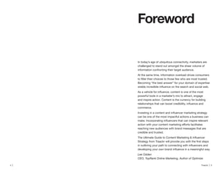 4 | Traackr | 5
Foreword
In today’s age of ubiquitous connectivity, marketers are
challenged to stand out amongst the sheer volume of
information confronting their target audience.
At the same time, information overload drives consumers
Becoming “the best answer” for your domain of expertise
powerful tools in a marketer’s mix to attract, engage
and inspire action. Content is the currency for building
commerce.
can be one of the most impactful actions a business can
reaching new audiences with brand messages that are
credible and trusted.
Lee Odden
CEO, TopRank Online Marketing, Author of Optimize
 