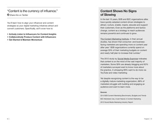 8 | Traackr | 9
Share this on Twitter
Content Shows No Signs
of Slowing
In the last 10 years, B2B and B2C organizations alike
have quickly adopted content-driven strategies to
attract, nurture, enable, inspire, educate and support
their customers. Even as the platforms and tactics
change, content as a strategy to reach audiences
remains powerful and continues to grow.
The Content Marketing Institute, in their annual
studies, has shown that consumer- and business-
facing marketers are spending more on content year
after year.* B2B organizations currently spend on
average 33% of their marketing budgets on content
and nearly half plan to increase that number.*
The 2012 study by Social Media Examiner indicates
that content is on the mind of the vast majority of
marketers. Some 58% are already blogging and 62%
of marketers surveyed want to know more about
the practice. A whopping 69% want to do more via
YouTube and video marketing.
Yet despite recognizing content is the way to be
a digitally mature marketing organization, 88% of
marketers struggle with building and engaging an
audience and want to learn more.
2013 B2B Content Marketing Benchmarks, Budgets and Trends
B2C Marketers Use, Invest Heavily in Content Marketing
2013 Social Media Marketing Industry Report
strategies so your digital marketing initiatives attract and
Get Started & Maintain Momentum
 
