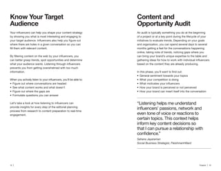 12 | Traackr | 13
Content and
Opportunity Audit
An audit is typically something you do at the beginning
of a project or at a key point during the lifecycle of your
initiatives to evaluate trends. Depending on your goals
and organization, you can spend several days to several
months getting a feel for the conversations happening
online, taking note of trends, noticing gaps where you
can bring your brand’s unique expertise to the table and
based on the content they are already producing.
General sentiment towards your topics
What your competition is doing
How your brand is perceived or not perceived
How your brand can insert itself into the conversation
Know Your Target
by showing you what is most interesting and engaging to
where there are holes in a given conversation so you can
can better grasp trends, spot opportunities and determine
prevents you from getting overwhelmed with too much
information.
Figure out where conversations are headed
See what content works and what doesn’t
Figure out where the gaps are
Formulate questions you can answer
provide insights for every step of the editorial planning
process from research to content preparation to real-time
engagement.
“Listening helps me understand
even tone of voice or reactions to
certain topics. This context helps
inform key content decisions so
that I can pursue a relationship with
Sahana Jayaraman
Social Business Strategist, FleishmanHillard
 