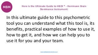 In this ultimate guide to this psychometric
tool you can understand what this tool is, its
benefits, practical examples of how to use it,
how to get it, and how we can help you to
use it for you and your team.
Here is the Ultimate Guide to HBDI ® - Herrmann Brain
Dominance Instrument:
www.makingbusinessmatter.co.uk
 