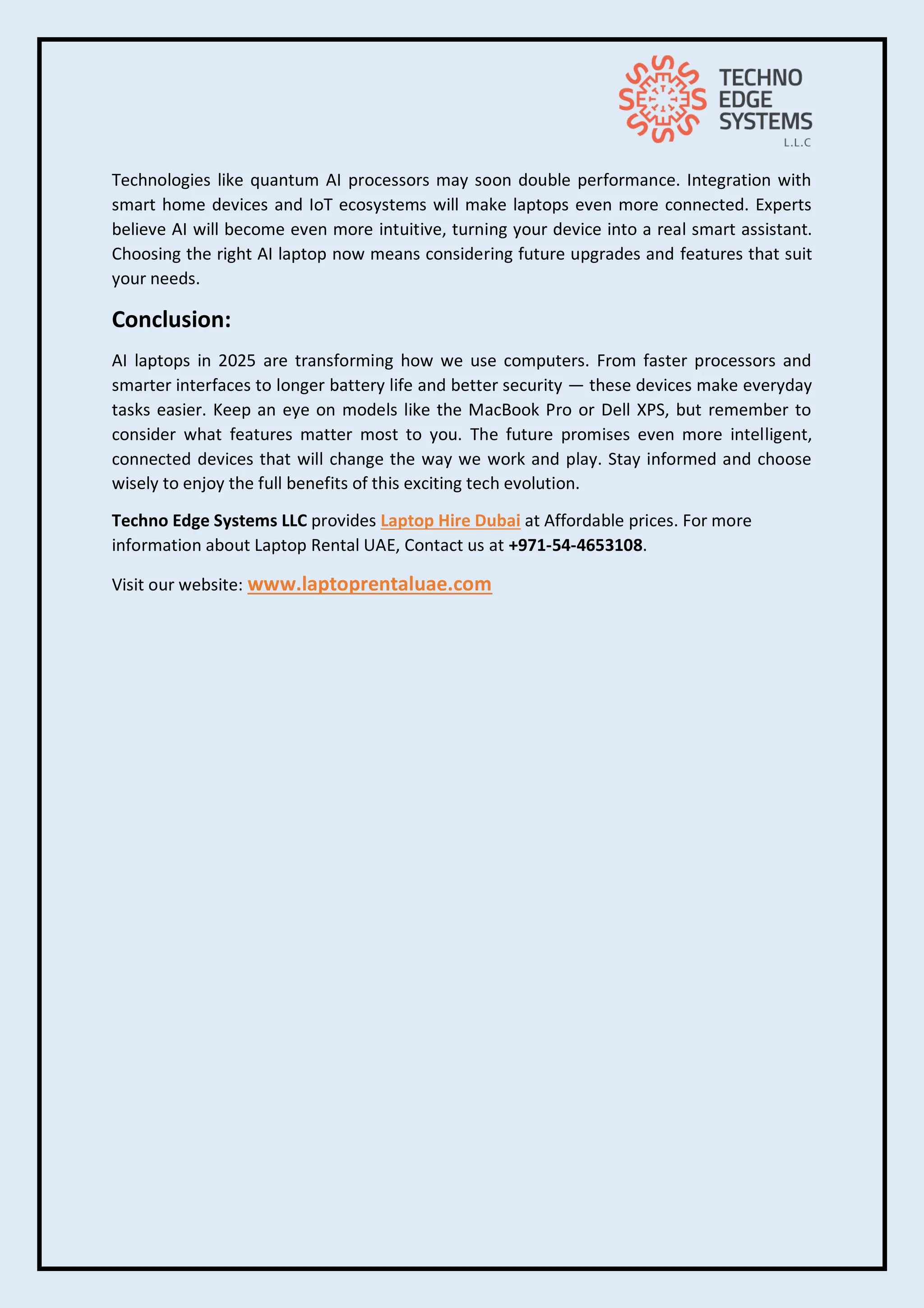 Technologies like quantum AI processors may soon double performance. Integration with
smart home devices and IoT ecosystems will make laptops even more connected. Experts
believe AI will become even more intuitive, turning your device into a real smart assistant.
Choosing the right AI laptop now means considering future upgrades and features that suit
your needs.
Conclusion:
AI laptops in 2025 are transforming how we use computers. From faster processors and
smarter interfaces to longer battery life and better security — these devices make everyday
tasks easier. Keep an eye on models like the MacBook Pro or Dell XPS, but remember to
consider what features matter most to you. The future promises even more intelligent,
connected devices that will change the way we work and play. Stay informed and choose
wisely to enjoy the full benefits of this exciting tech evolution.
Techno Edge Systems LLC provides Laptop Hire Dubai at Affordable prices. For more
information about Laptop Rental UAE, Contact us at +971-54-4653108.
Visit our website: www.laptoprentaluae.com
 