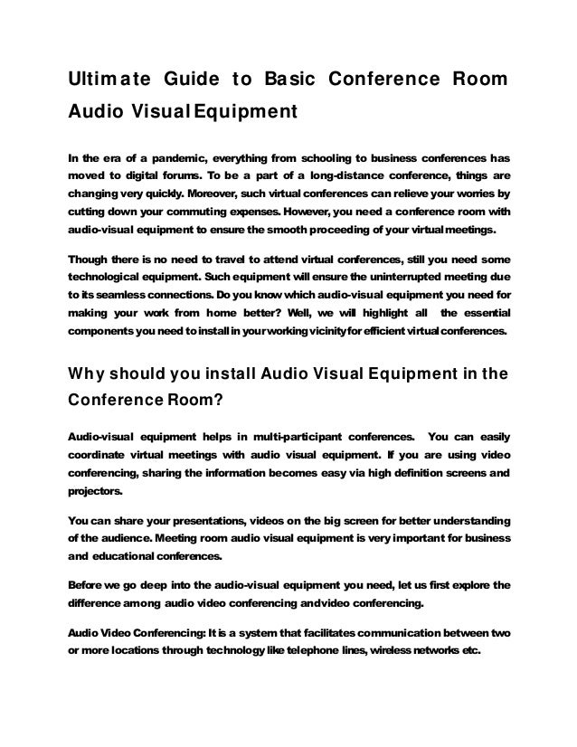 Ultim ate Guide to Basic Conference Room
Audio VisualEquipment
In the era of a pandemic, everything from schooling to business conferences has
moved to digital forums. To be a part of a long-distance conference, things are
changing very quickly. Moreover, such virtual conferences can relieve your worries by
cutting down your commuting expenses. However, you need a conference room with
audio-visual equipment to ensure the smooth proceeding of your virtualmeetings.
Though there is no need to travel to attend virtual conferences, still you need some
technological equipment. Such equipment will ensure the uninterrupted meeting due
to its seamless connections. Do you know which audio-visual equipment you need for
making your work from home better? Well, we will highlight all the essential
components you need toinstallin your working vicinityforefficient virtualconferences.
Why should you install Audio Visual Equipment in the
Conference Room?
Audio-visual equipment helps in multi-participant conferences. You can easily
coordinate virtual meetings with audio visual equipment. If you are using video
conferencing, sharing the information becomes easy via high definition screens and
projectors.
You can share your presentations, videos on the big screen for better understanding
of the audience. Meeting room audio visual equipment is very important for business
and educational conferences.
Before we go deep into the audio-visual equipment you need, let us first explore the
difference among audio video conferencing andvideo conferencing.
Audio Video Conferencing: It is a system that facilitates communication between two
or more locations through technology liketelephone lines, wireless networks etc.
 