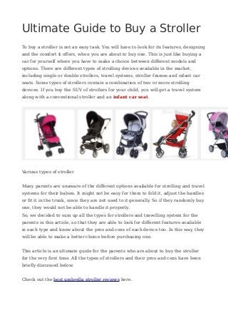 Ultimate Guide to Buy a Stroller
To buy a stroller is not an easy task. You will have to look for its features, designing
and the comfort it offers, when you are about to buy one. This is just like buying a
car for yourself where you have to make a choice between different models and
options. There are different types of strolling devices available in the market,
including single or double strollers, travel systems, stroller frames and infant car
seats. Some types of strollers contain a combination of two or more strolling
devices. If you buy the SUV of strollers for your child, you will get a travel system
along with a conventional stroller and an infant car seat.
Various types of stroller
Many parents are unaware of the different options available for strolling and travel
systems for their babies. It might not be easy for them to fold it, adjust the handles
or fit it in the trunk, since they are not used to it generally. So if they randomly buy
one, they would not be able to handle it properly.
So, we decided to sum up all the types for strollers and travelling system for the
parents in this article, so that they are able to look for different features available
in each type and know about the pros and cons of each device too. In this way, they
will be able to make a better choice before purchasing one.
This article is an ultimate guide for the parents who are about to buy the stroller
for the very first time. All the types of strollers and their pros and cons have been
briefly discussed below.
Check out the best umbrella stroller reviews here.
 